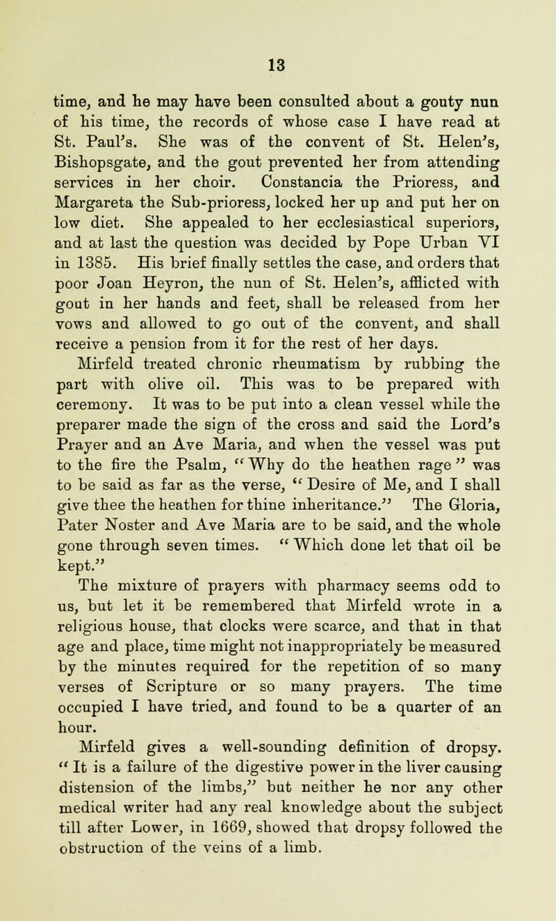 time, and lie may have been consulted about a gouty nun of his time, the records of whose case I have read at St. Paul's. She was of the convent of St. Helen's, Bishopsgate, and the gout prevented her from attending services in her choir. Constancia the Prioress, and Margareta the Sub-prioress, locked her up and put her on low diet. She appealed to her ecclesiastical superiors, and at last the question was decided by Pope Urban VI in 1385. His brief finally settles the case, and orders that poor Joan Heyron, the nun of St. Helen's, afflicted with gout in her hands and feet, shall be released from her vows and allowed to go out of the convent, and shall receive a pension from it for the rest of her days. Mirfeld treated chronic rheumatism by rubbing the part with olive oil. This was to be prepared with ceremony. It was to be put into a clean vessel while the preparer made the sign of the cross and said the Lord's Prayer and an Ave Maria, and when the vessel was put to the fire the Psalm, Why do the heathen rage was to be said as far as the verse,  Desire of Me, and I shall give thee the heathen for thine inheritance. The Gloria, Pater Noster and Ave Maria are to be said, and the whole gone through seven times.  Which done let that oil be kept. The mixture of prayers with pharmacy seems odd to us, but let it be remembered that Mirfeld wrote in a religious house, that clocks were scarce, and that in that age and place, time might not inappropriately be measured by the minutes required for the repetition of so many verses of Scripture or so many prayers. The time occupied I have tried, and found to be a quarter of an hour. Mirfeld gives a well-sounding definition of dropsy.  It is a failure of the digestive power in the liver causing distension of the limbs, but neither he nor any other medical writer had any real knowledge about the subject till after Lower, in 1669, showed that dropsy followed the obstruction of the veins of a limb.