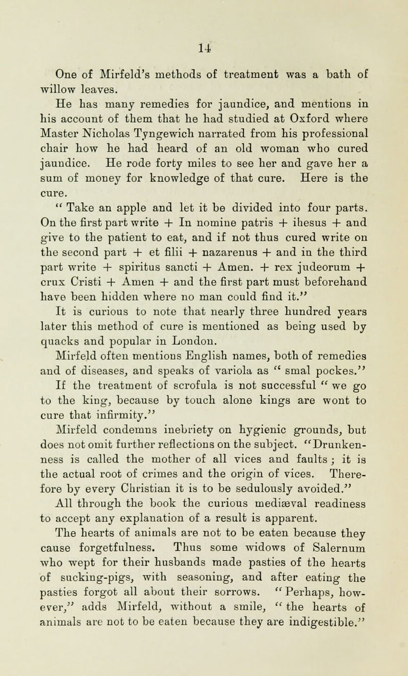 One of Mirfeld's methods of treatment was a bath of willow leaves. He has many remedies for jaundice, and mentions in his account of them that he had studied at Oxford where Master Nicholas Tyngewich narrated from his professional chair how he had heard of an old woman who cured jauudice. He rode forty miles to see her and gave her a sum of money for knowledge of that cure. Here is the cure.  Take an apple and let it be divided into four parts. On the first part write + In nomine patris + ihesus + and give to the patient to eat, and if not thus cured write on the second part + et filii + nazarenus + and in the third part write + spiritus sancti + Amen. + rex judeorum + crux Cristi 4- Amen + and the first part must beforehand have been hidden where no man could find it. It is curious to note that nearly three hundred years later this method of cure is mentioned as being used by quacks and popular in London. Mirfeld often mentions English names, both of remedies and of diseases, and speaks of variola as  smal pockes. If the treatment of scrofula is not successful  we go to the king, because by touch alone kings are wont to cure that infirmity. Mirfeld condemns inebriety on hygienic grounds, but does not omit further reflections on the subject. Drunken- ness is called the mother of all vices and faults ; it is the actual root of crimes and the origin of vices. There- fore by every Christian it is to be sedulously avoided. All through the book the curious mediasval readiness to accept any explanation of a result is apparent. The hearts of animals are not to be eaten because they cause forgetfulness. Thus some widows of Salernum who wept for their husbands made pasties of the hearts of sucking-pigs, with seasoning, and after eating the pasties forgot all about their sorrows.  Perhaps, how- ever, adds Mirfeld, without a smile,  the hearts of animals are not to be eaten because they are indigestible.