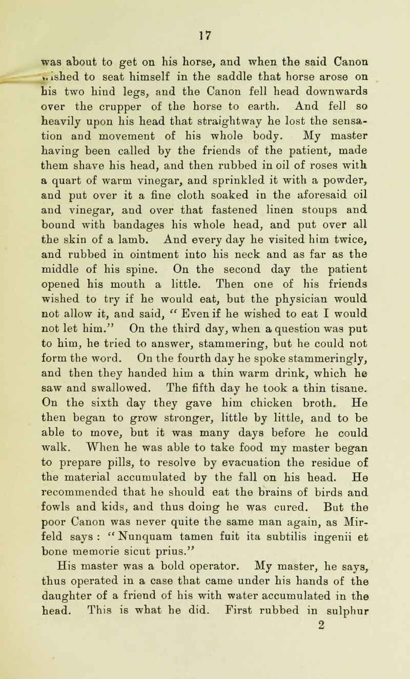 was about to get on his horse, and when the said Canon >,ished to seat himself in the saddle that horse arose on his two hind legs, and the Canon fell head downwards over the crupper of the horse to earth. And fell so heavily upon his head that straightway he lost the sensa- tion and movement of his whole body. My master having been called by the friends of the patient, made them shave his head, and then rubbed in oil of roses with a quart of warm vinegar, and sprinkled it with a powder, and put over it a fine cloth soaked in the aforesaid oil and vinegar, and over that fastened linen stoups and bound with bandages his whole head, and put over all the skin of a lamb. And every day he visited him twice, and rubbed in ointment into his neck and as far as the middle of his spine. On the second day the patient opened his mouth a little. Then one of his friends wished to try if he would eat, but the physician would not allow it, and said,  Even if he wished to eat I would not let him. On the third day, when a question was put to him, he tried to answer, stammering, but he could not form the word. On the fourth day he spoke stammeringly, and then they handed him a thin warm drink, which he saw and swallowed. The fifth day he took a thin tisane. On the sixth day they gave him chicken broth. He then began to grow stronger, little by little, and to be able to move, but it was many days before he could walk. When he was able to take food my master began to prepare pills, to resolve by evacuation the residue of the material accumulated by the fall on his head. He recommended that he should eat the brains of birds and fowls and kids, and thus doing he was cured. But the poor Canon was never quite the same man again, as Mir- feld says :  Nunquam tamen fuit ita subtilis ingenii et bone memorie sicut prius. His master was a bold operator. My master, he says, thus operated in a case that came under his hands of the daughter of a friend of his with water accumulated in the head. This is what he did. First rubbed in sulphur 2