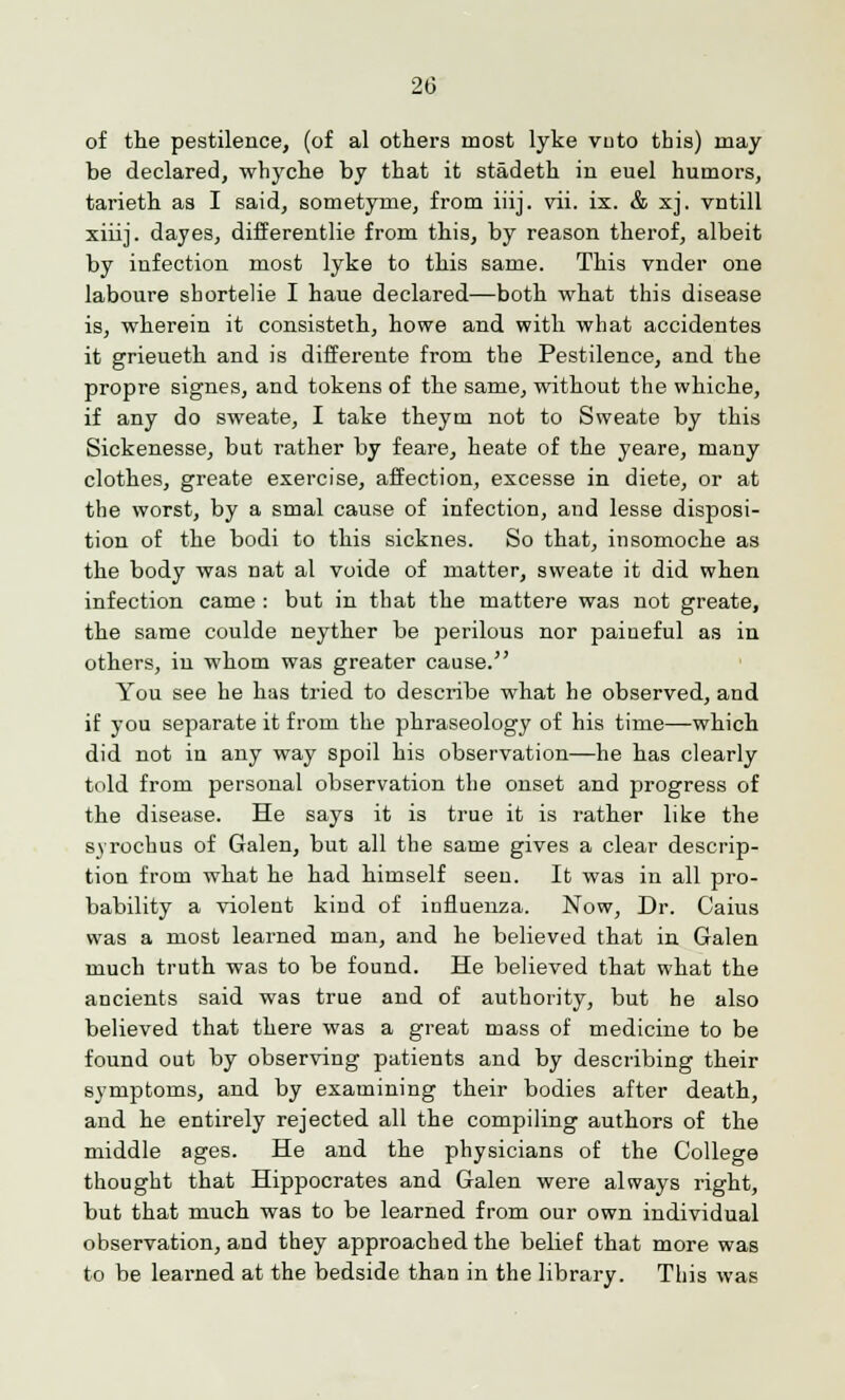 of the pestilence, (of al others most lyke vuto this) may be declared, whyche by that it stadeth in euel humors, tarieth as I said, sometyme, from iiij. vii. ix. & xj. vntill xiiij. dayes, differentlie from this, by reason therof, albeit by infection most lyke to this same. This vnder one laboure sbortelie I haue declared—both what this disease is, wherein it consisteth, howe and with what accidentes it grieueth and is differente from the Pestilence, and the propre signes, and tokens of the same, without the whiche, if any do sweate, I take theym not to Sweate by this Sickenesse, but rather by feare, heate of the yeare, many clothes, greate exercise, affection, excesse in diete, or at the worst, by a smal cause of infection, and lesse disposi- tion of the bodi to this sicknes. So that, insomoche as the body was nat al voide of matter, sweate it did when infection came : but in that the mattere was not greate, the same coulde neyther be perilous nor paineful as in others, in whom was greater cause. You see he has tried to describe what he observed, and if you separate it from the phraseology of his time—which did not in any way spoil his observation—he has clearly told from personal observation the onset and progress of the disease. He says it is true it is rather like the syrocbus of Galen, but all the same gives a clear descrip- tion from what he had himself seen. It was in all pro- bability a violent kind of influenza. Now, Dr. Caius was a most learned man, and he believed that in Galen much truth was to be found. He believed that what the ancients said was true and of authority, but he also believed that there was a great mass of medicine to be found out by observing patients and by describing their symptoms, and by examining their bodies after death, and he entirely rejected all the compiling authors of the middle ages. He and the physicians of the College thought that Hippocrates and Galen were always right, but that much was to be learned from our own individual observation, and they approached the belief that more was to be learned at the bedside than in the library. This was