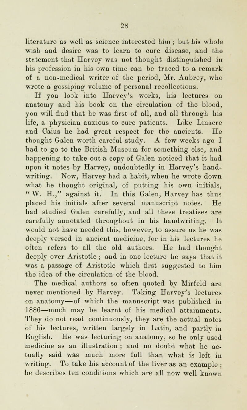 literature as well as science interested him ; but his whole wish and desire was to learn to cure disease, and the statement that Harvey was not thought distinguished in his profession in his own time can be traced to a remark of a non-medical writer of the period, Mr. Aubrey, who wrote a gossiping volume of personal recollections. If you look into Harvey's works, his lectures on anatomy and his book on the circulation of the blood, you will find that he was first of all, and all through his life, a physician anxious to cure patients. Like Linacre and Caius he had great respect for the ancients. He thought Galen worth careful study. A few weeks ago I had to go to the British Museum for something else, and happening to take out a copy of Galen noticed that it had upon it notes by Harvey, undoubtedly in Harvey's hand- writing. Now, Harvey had a habit, when he wrote down what he thought original, of putting his own initials,  W. H., against it. In this Galen, Harvey has thus placed his initials after several manuscript notes. He had studied Galen carefully, and all these treatises are carefully annotated throughout in his handwriting. It would not have needed this, however, to assure us he was deeply versed in ancient medicine, for in his lectures he often refers to all the old authors. He had thought deeply over Aristotle ; and in one lecture he says that it was a passage of Aristotle which first suggested to him the idea of the circulation of the blood. The medical authors so often quoted by Mirfeld are never mentioned by Harvey. Taking Harvey's lectures on anatomy—of which the manuscript was published in 1886—much may be learnt of his medical attainments. They do not read continuously, they are the actual notes of his lectures, written largely in Latin, and partly in English. He was lecturing on anatomy, so he only used medicine as an illustration ; and no doubt what he ac- tually said was much more full than what is left in writing. To take his account of the liver as an example ; he describes ten conditions which are all now well known