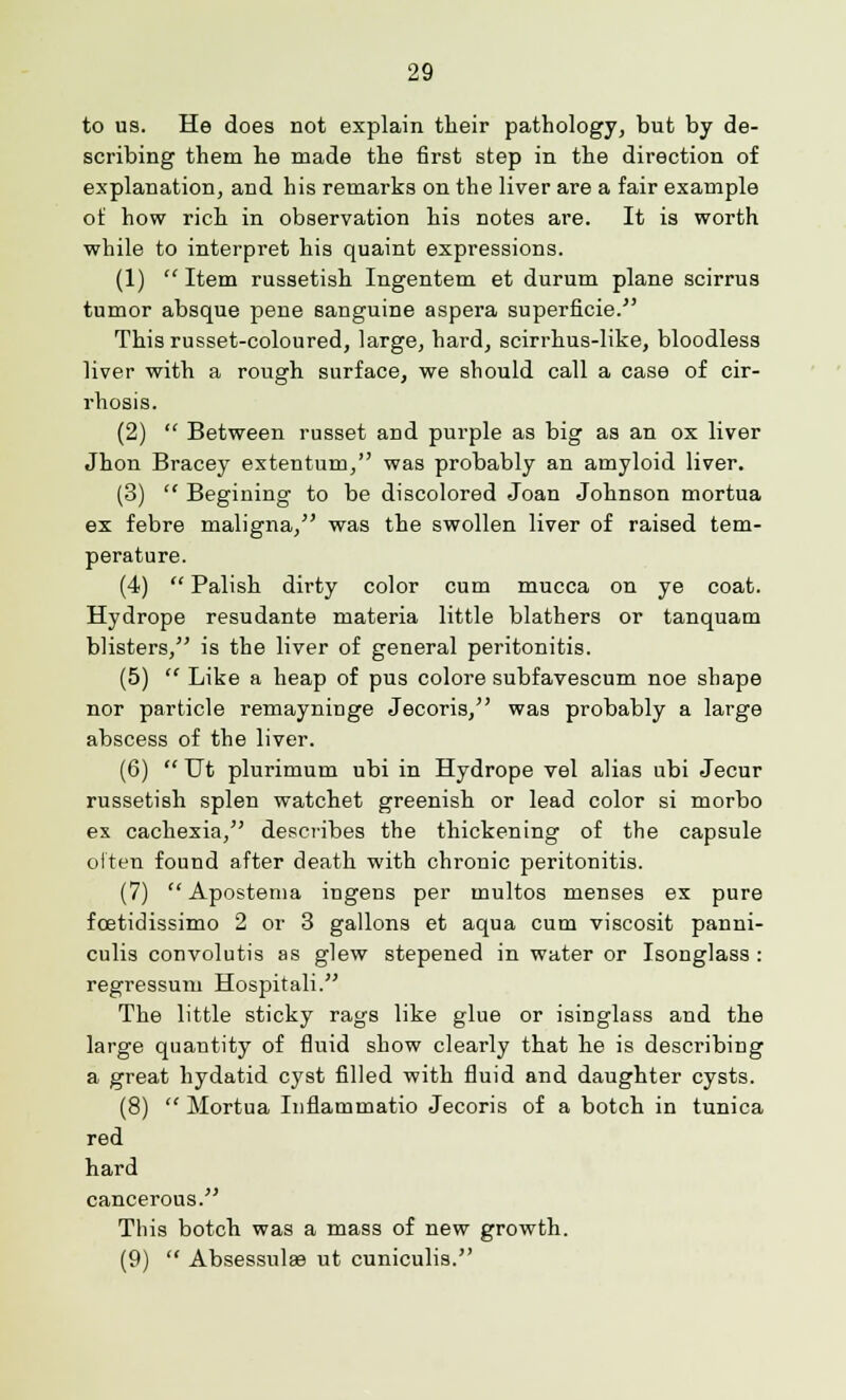 to us. He does not explain their pathology, but by de- scribing them he made the first step in the direction of explanation, and his remarks on the liver are a fair example of how rich in observation his notes are. It is worth while to interpret his quaint expressions. (1)  Item russetish Ingentem et durum plane scirrus tumor absque pene sanguine aspera superficie. This russet-coloured, large, hard, scirrhus-like, bloodless liver with a rough surface, we should call a case of cir- rhosis. (2)  Between russet and purple as big as an ox liver Jhon Bracey extentum, was probably an amyloid liver. (3)  Begining to be discolored Joan Johnson mortua ex febre maligna, was the swollen liver of raised tem- perature. (4)  Palish dirty color cum mucca on ye coat. Hydrope resudante materia little blathers or tanquam blisters, is the liver of general peritonitis. (5)  Like a heap of pus colore subfavescum noe shape nor particle remayninge Jecoris, was probably a large abscess of the liver. (6)  Ut plurimum ubi in Hydrope vel alias ubi Jecur russetish splen watchet greenish or lead color si morbo ex cachexia, describes the thickening of the capsule often found after death with chronic peritonitis. (7) Apostema ingens per multos menses ex pure fcetidissimo 2 or 3 gallons et aqua cum viscosit panni- culis convolutis as glew stepened in water or Isonglass : regressum Hospitali. The little sticky rags like glue or isinglass and the large quantity of fluid show clearly that he is describing a great hydatid cyst filled with fluid and daughter cysts. (8)  Mortua Inflammatio Jecoris of a botch in tunica red hard cancerous. This botch was a mass of new growth. (9)  Absessulaa ut cuniculis.