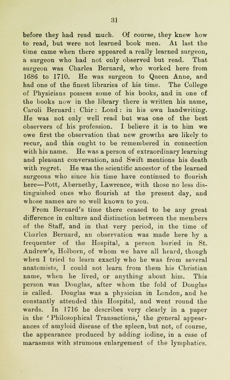 before they had read much. Of course, they knew how to read, but were not learned book men. At last the time came when there appeared a really learned surgeon, a surgeon who had not only observed but read. That surgeon was Charles Bernard, who worked here from 1686 to 1710. He was surgeon to Queen Anne, and had one of the finest libraries of his time. The College of Physicians possess some of his books, and in one of the books now in the library there is written his name, Caroli Bernard: Chir: Lond: in his own handwriting. He was not only well read but was one of the best observers of his profession. I believe it is to him we owe first the observation that new growths are likely to recur, and this ought to be remembered in connection with his name. He was a person of extraordinary learning and pleasant conversation, and Swift mentions his death with regret. He was the scientific ancestor of the learned surgeons who since his time have continued to flourish here—Pott, Abernethy, Lawrence, with those no less dis- tinguished ones who flourish at the present day, and whose names are so well known to you. From Bernard's time there ceased to be any great difference in culture and distinction between the members of the Staff, and in that very period, in the time of Charles Bernard, an observation was made here by a frequenter of the Hospital, a person buried in St. Andrew's, Holborn, of whom we have all heard, though when I tried to learn exactly who he was from several anatomists, I could not learn from them his Christian name, when he lived, or anything about him. This person was Douglas, after whom the fold of Douglas is called. Douglas was a physician in London, and he constantly attended this Hospital, and went round the wards. In ] 716 he describes very clearly in a paper in the ' Philosophical Transactions,' the general appear- ances of amyloid disease of the spleen, but not, of course, the appearance produced by adding iodine, in a case of marasmus with strumous enlargement of the lymphatics.