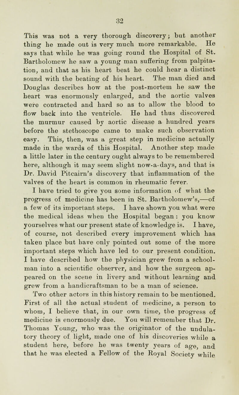 This was not a very thorough discovery; but another thing he made out is very much more remarkable. He says that while he was going round the Hospital of St. Bartholomew he saw a young man suffering from palpita- tion, and that as his heart beat he could hear a distinct sound with the beating of his heart. The man died and Douglas describes how at the post-mortem he saw the heart was enormously enlarged, and the aortic valves were contracted and hard so as to allow the blood to flow back into the ventricle. He had thus discovered the murmur caused by aortic disease a hundred years before the stethoscope came to make such observation easy. This, then, was a great step in medicine actually made in the wards of this Hospital. Another step made a little later in the century ought always to be remembered here, although it may seem slight now-a-days, and that is Dr. David Pitcairn's discovery that inflammation of the valves of the heart is common in rheumatic fever. I have tried to give you some information of what the progress of medicine has been in St. Bartholomew's,—of a few of its important steps. I have shown you what were the medical ideas when the Hospital began : you know yourselves what our present state of knowledge is. I have, of course, not described every improvement which has taken place but have only pointed out some of the more important steps which have led to our present condition. I have described how the physician grew from a school- man into a scientific observer, and how the surgeon ap- peared on the scene in livery and without learning and grew from a handicraftsman to be a man of science. Two other actors in this history remain to be mentioned. First of all the actual student of medicine, a person to whom, I believe that, in our own time, the progress of medicine is enormously due. You will remember that Dr. Thomas Young, who was the originator of the undula- tory theory of light, made one of his discoveries while a student here, before he was twenty years of age, and that he was elected a Fellow of the Royal Society while