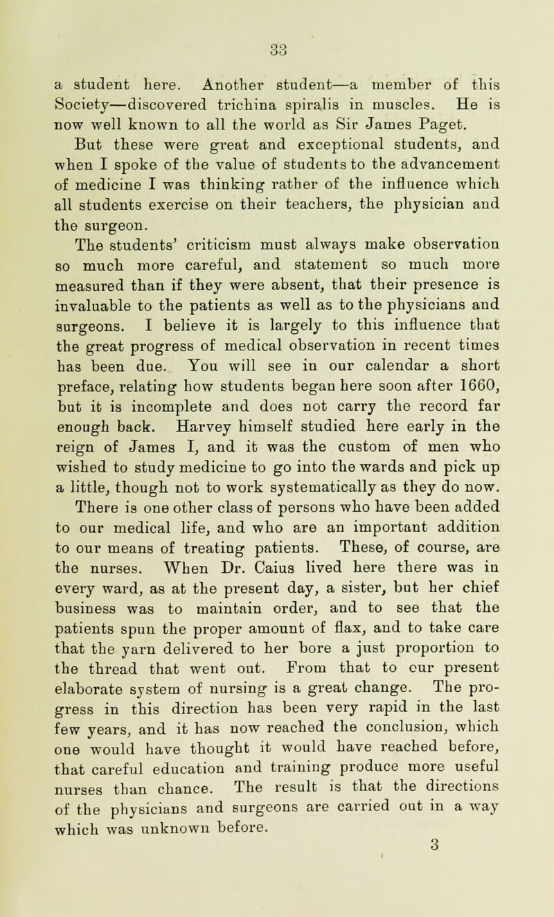 a student here. Another student—a member of this Society—discovered trichina spiralis in muscles. He is now well known to all the world as Sir James Paget. But these were great and exceptional students, and when I spoke of the value of students to the advancement of medicine I was thinking rather of the influence which all students exercise on their teachers, the physician and the surgeon. The students' criticism must always make observation so much more careful, and statement so much more measured than if they were absent, that their presence is invaluable to the patients as well as to the physicians and surgeons. I believe it is largely to this influence that the great progress of medical observation in recent times has been due. You will see in our calendar a short preface, relating how students began here soon after 1660, but it is incomplete and does not carry the record far enough back. Harvey himself studied here early in the reign of James I, and it was the custom of men who wished to study medicine to go into the wards and pick up a little, though not to work systematically as they do now. There is one other class of persons who have been added to our medical life, and who are an important addition to our means of treating patients. These, of course, are the nurses. When Dr. Caius lived here there was in every ward, as at the present day, a sister, but her chief business was to maintain order, and to see that the patients spun the proper amount of flax, and to take care that the yarn delivered to her bore a just proportion to the thread that went out. From that to our present elaborate system of nursing is a great change. The pro- gress in this direction has been very rapid in the last few years, and it has now reached the conclusion, which one would have thought it would have reached before, that careful education and training produce more useful nurses than chance. The result is that the directions of the physicians and surgeons are carried out in a way which was unknown before. 3