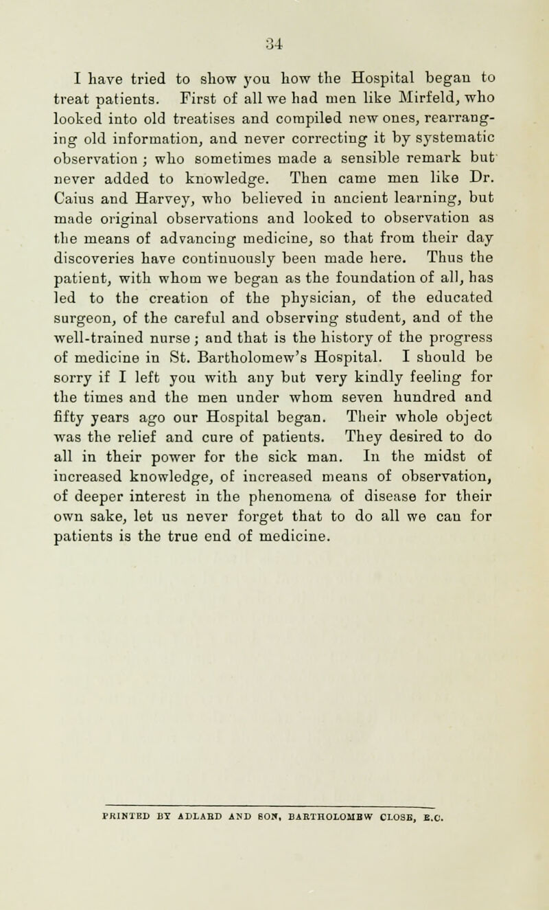 I have tried to show you how the Hospital began to treat patients. First of all we had men like Mirfeld, who looked into old treatises and compiled new ones, rearrang- ing old information, and never correcting it by systematic observation ; who sometimes made a sensible remark but never added to knowledge. Then came men like Dr. Caius and Harvey, who believed in ancient learning, but made original observations and looked to observation as the means of advancing medicine, so that from their day discoveries have continuously been made here. Thus the patient, with whom we began as the foundation of all, has led to the creation of the physician, of the educated surgeon, of the careful and observing student, and of the well-trained nurse ; and that is the history of the progress of medicine in St. Bartholomew's Hospital. I should be sorry if I left you with any but very kindly feeling for the times and the men under whom seven hundred and fifty years ago our Hospital began. Their whole object was the relief and cure of patients. They desired to do all in their power for the sick man. In the midst of increased knowledge, of increased means of observation, of deeper interest in the phenomena of disease for their own sake, let us never forget that to do all we can for patients is the true end of medicine. PKINIKD BY ADLABD AND 60W, BARTHOLOIIBW CLOSE, B.C.