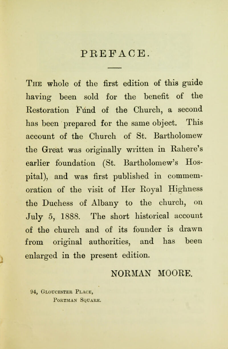 PREFACE. The whole of the first edition of this guide having been sold for the benefit of the Restoration Fund of the Church, a second has been prepared for the same object. This account of the Church of St. Bartholomew the Great was originally written in Rahere's earlier foundation (St. Bartholomew's Hos- pital), and was first published in commem- oration of the visit of Her Royal Highness the Duchess of Albany to the church, on July 5, 1888. The short historical account of the church and of its founder is drawn from original authorities, and has been enlarged in the present edition. NORMAN MOORE. 94, Gloucester Place, Portman Square.