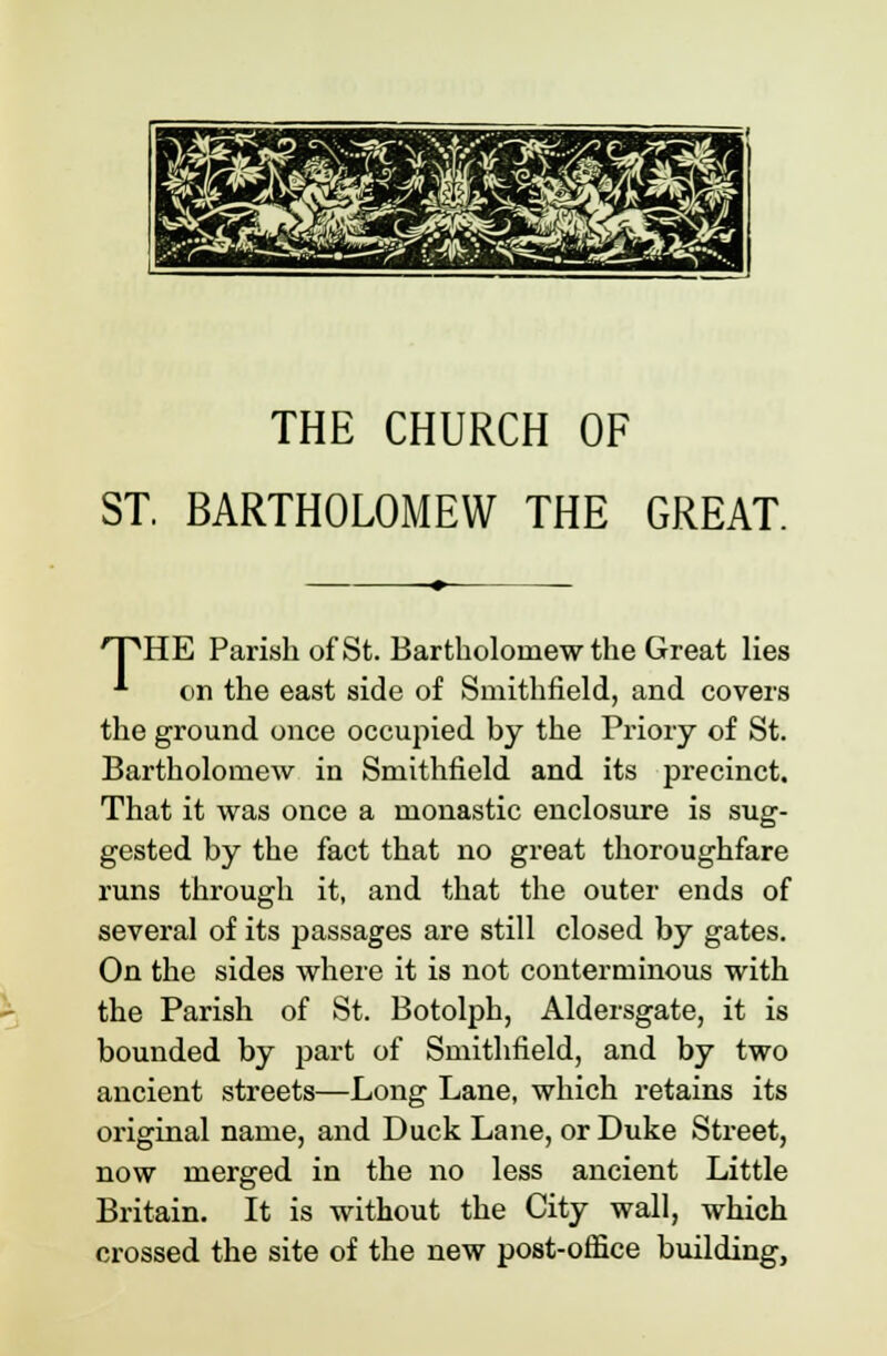 THE CHURCH OF ST. BARTHOLOMEW THE GREAT. ^PHE Parish of St. Bartholomew the Great lies * on the east side of Smithfield, and covers the ground once occupied by the Priory of St. Bartholomew in Smithfield and its precinct. That it was once a monastic enclosure is sug- gested by the fact that no great thoroughfare runs through it, and that the outer ends of several of its passages are still closed by gates. On the sides where it is not conterminous with the Parish of St. Botolph, Aldersgate, it is bounded by part of Smithfield, and by two ancient streets—Long Lane, which retains its original name, and Duck Lane, or Duke Street, now merged in the no less ancient Little Britain. It is without the City wall, which crossed the site of the new post-office building,