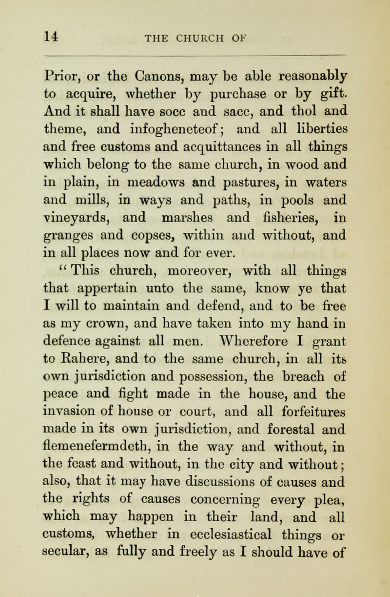 Prior, or the Canons, may be able reasonably to acquire, whether by purchase or by gift. And it shall have socc and sacc, and thol and theme, and infogheneteof; and all liberties and free customs and acquittances in all things which belong to the same church, in wood and in plain, in meadows and pastures, in waters and mills, in ways and paths, in pools and vineyards, and marshes and fisheries, in granges and copses, within and without, and in all places now and for ever.  This church, moreover, with all things that appertain unto the same, know ye that I will to maintain and defend, and to be free as my crown, and have taken into my hand in defence against all men. Wherefore I grant to Rahere, and to the same church, in all its own jurisdiction and possession, the breach of peace and fight made in the house, and the invasion of house or court, and all forfeitures made in its own jurisdiction, and forestal and flemenefermdeth, in the way and without, in the feast and without, in the city and without; also, that it may have discussions of causes and the rights of causes concerning every plea, which may happen in their land, and all customs, whether in ecclesiastical things or secular, as fully and freely as I should have of