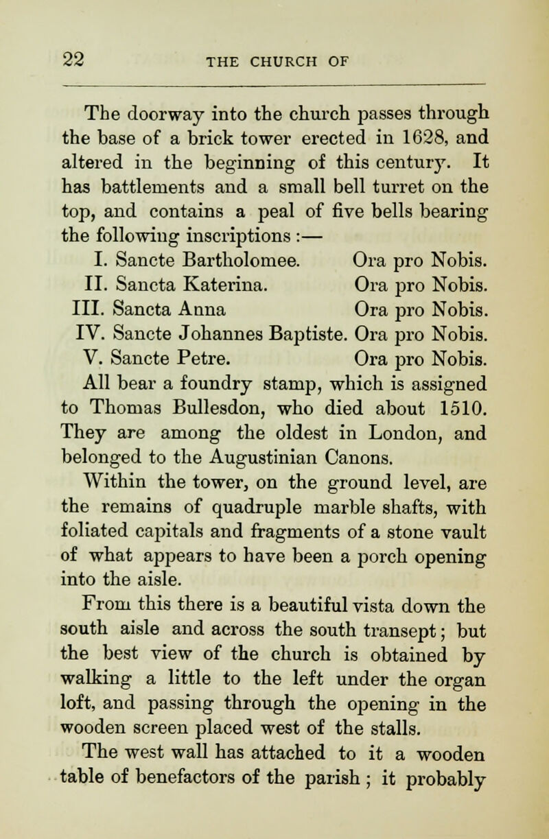 The doorway into the church passes through the base of a brick tower erected in 1628, and altered in the beginning of this century. It has battlements and a small bell turret on the top, and contains a peal of five bells bearing the following inscriptions :— I. Sancte Bartholomee. Ora pro Nobis. II. Sancta Katerina. Ora pro Nobis. III. Sancta Anna Ora pro Nobis. IV. Sancte Johannes Baptiste. Ora pro Nobis. V. Sancte Petre. Ora pro Nobis. All bear a foundry stamp, which is assigned to Thomas Bullesdon, who died about 1510. They are among the oldest in London, and belonged to the Augustinian Canons. Within the tower, on the ground level, are the remains of quadruple marble shafts, with foliated capitals and fragments of a stone vault of what appears to have been a porch opening into the aisle. From this there is a beautiful vista down the south aisle and across the south transept; but the best view of the church is obtained by walking a little to the left under the organ loft, and passing through the opening in the wooden screen placed west of the stalls. The west wall has attached to it a wooden table of benefactors of the parish ; it probably