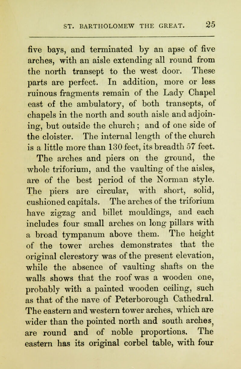 five bays, and terminated by an apse of five arches, with an aisle extending all round from the north transept to the west door. These parts are perfect. In addition, more or less ruinous fragments remain of the Lady Chapel east of the ambulatory, of both transepts, of chapels in the north and south aisle and adjoin- ing, but outside the church; and of one side of the cloister. The internal length of the church is a little more than 130 feet, its breadth 57 feet. The arches and piers on the ground, the whole triforium, and the vaulting of the aisles, are of the best period of the Norman style. The piers are circular, with short, solid, cushioned capitals. The arches of the triforium have zigzag and billet mouldings, and each includes four small arches on long pillars with a broad tympanum above them. The height of the tower arches demonstrates that the original clerestory was of the present elevation, while the absence of vaulting shafts on the walls shows that the roof was a wooden one, probably with a painted wooden ceiling, such as that of the nave of Peterborough Cathedral. The eastern and western tower arches, which are wider than the pointed north and south arches; are round and of noble proportions. The eastern has its original corbel table, with four