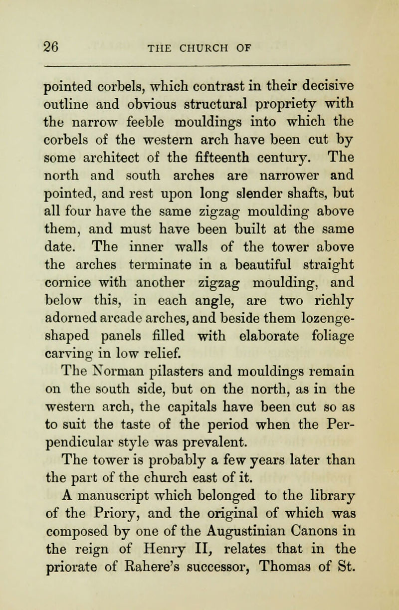 pointed corbels, which contrast in their decisive outline and obvious structural propriety with the narrow feeble mouldings into which the corbels of the western arch have been cut by some architect of the fifteenth century. The north and south arches are narrower and pointed, and rest upon long slender shafts, but all four have the same zigzag moulding above them, and must have been built at the same date. The inner walls of the tower above the arches terminate in a beautiful straight cornice with another zigzag moulding, and below this, in each angle, are two richly adorned arcade arches, and beside them lozenge- shaped panels filled with elaborate foliage carving in low relief. The Norman pilasters and mouldings remain on the south side, but on the north, as in the western arch, the capitals have been cut so as to suit the taste of the period when the Per- pendicular style was prevalent. The tower is probably a few years later than the part of the church east of it. A manuscript which belonged to the library of the Priory, and the original of which was composed by one of the Augustinian Canons in the reign of Henry II, relates that in the priorate of Rahere's successor, Thomas of St.