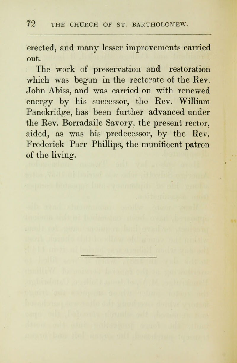 erected, and many lesser improvements carried out. The work of preservation and restoration which was begun in the rectorate of the Rev. John Abiss, and was carried on with renewed energy by his successor, the Rev. William Panckridge, has been further advanced under the Rev. Borradaile Savory, the present rector, aided, as was his predecessor, by the Rev. Frederick Parr Phillips, the munificent patron of the living.