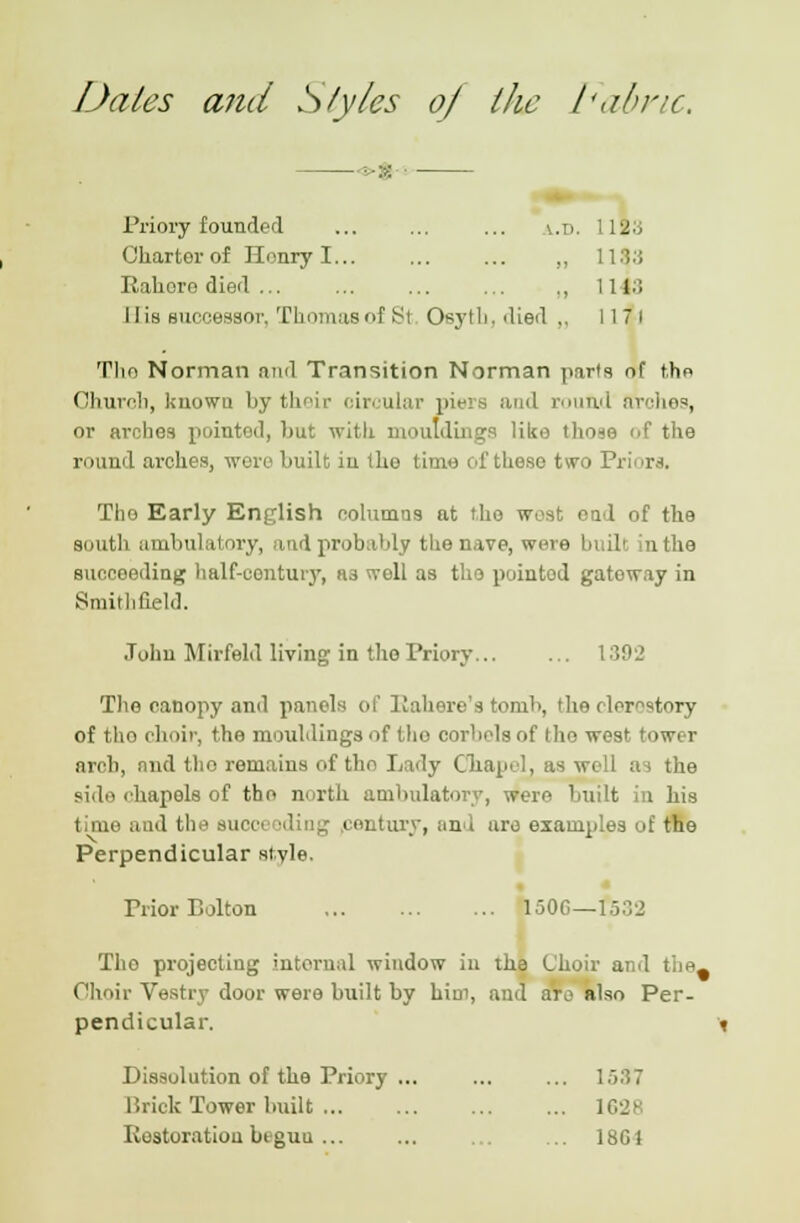 Dales and S/yles 0/ the Fabric. - -•-:>: Priory founded ... ... ... v.n. 1113 Charter of Honry I „ 113.J Rahore died ... ... ... ... ,, 1143 His successor, Thomas of Si Osyth, died „ 117 1 Tito Norman ami Transition Norman parts of the Ohurcb, known by their circular pit-is and round arches, or arches pointed, hut with mouldings like tlio-to <.f tlie round arches, were built iu the time of these two Priors. The Early English columns at the west end of the south ambulatory, and probably the nave, were built in the succeeding half-century, H3 well as tho pointod gateway in Smithfield. John Mirfeld living in the Priory 1392 The canopy and panels of 11 ah ere's tornb, the clerestory of tho choir, the mouldings of tho corbels of tho west tower arch, and the remains of tho Lady Chapel, as well as the si.le chapels of tho north ambulatory, were built i his time and the succi i entury, and are examples of the Perpendicular style. Prior Eolton 1506—f532 Tho projecting internal window in the Choir and t ... Choir Vestry door were built by him, and aro also Per- pendicular. Dissolution of the Priory ... ... ... 1537 Brick Tower built 1628 Restoration btguu ... ... ... 18G1