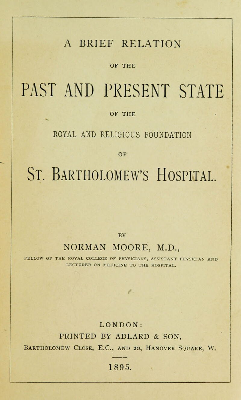 OF THE PAST AND PRESENT STATE OF THE ROYAL AND RELIGIOUS FOUNDATION OF St. Bartholomews Hospital. BY NORMAN MOORE, M.D., FELLOW OF THE ROYAL COLLEGE OF PHYSICIANS, ASSISTANT PHYSICIAN AND LECTURER ON MEDICINE TO THE HOSPITAL. LONDON: PRINTED BY ADLARD & SON, Bartholomew Close, E.C., and 20, Hanover Square, W. 1895.
