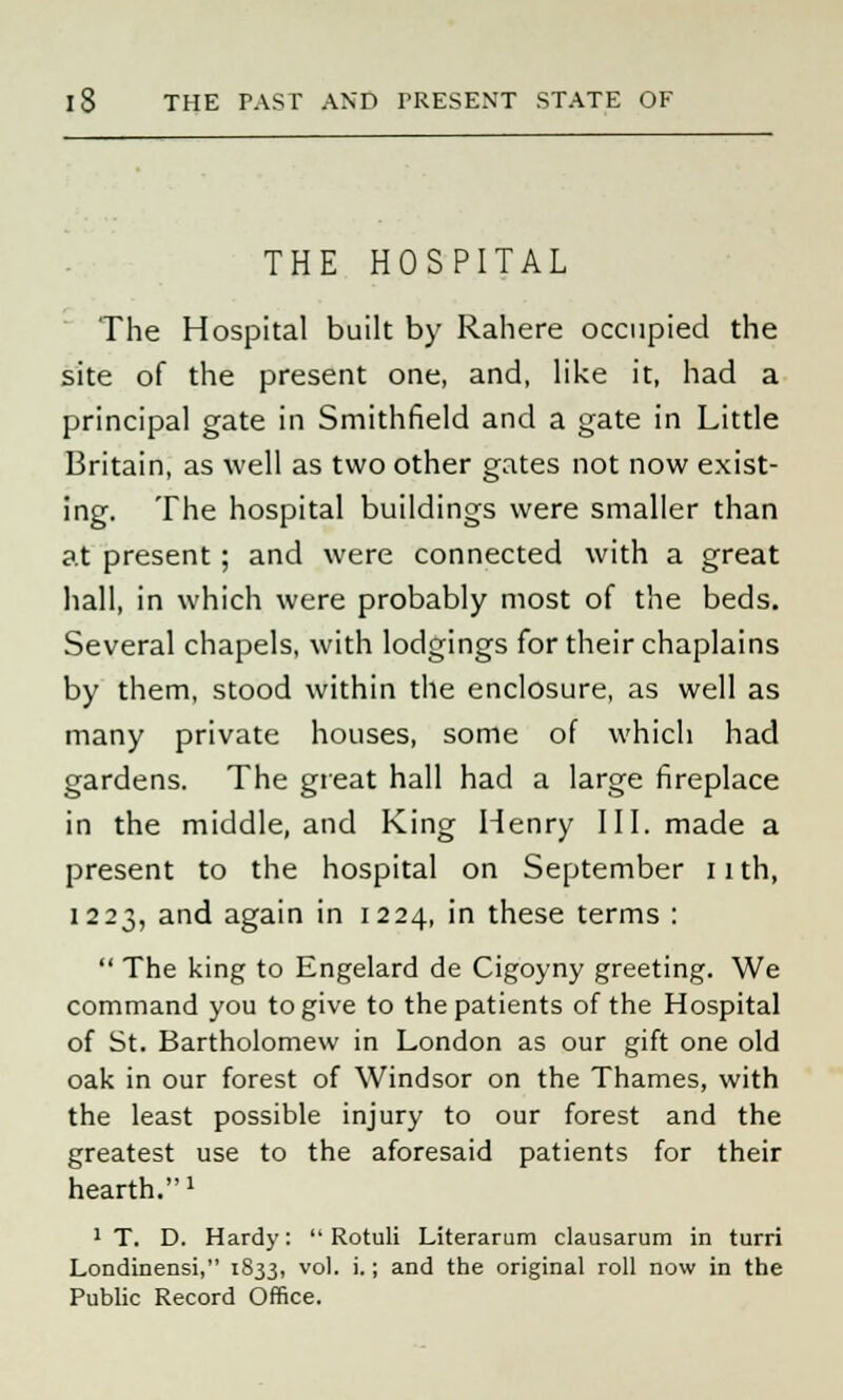 THE HOSPITAL The Hospital built by Rahere occupied the site of the present one, and, like it, had a principal gate in Smithfield and a gate in Little Britain, as well as two other gates not now exist- ing. The hospital buildings were smaller than at present; and were connected with a great hall, in which were probably most of the beds. Several chapels, with lodgings for their chaplains by them, stood within the enclosure, as well as many private houses, some of which had gardens. The great hall had a large fireplace in the middle, and King Henry III. made a present to the hospital on September 11 th, 1223, and again in 1224, in these terms :  The king to Engelard de Cigoyny greeting. We command you to give to the patients of the Hospital of St. Bartholomew in London as our gift one old oak in our forest of Windsor on the Thames, with the least possible injury to our forest and the greatest use to the aforesaid patients for their hearth.» 1 T. D. Hardy:  Rotuli Literarum clausarum in turri Londinensi, 1833, vol. i.; and the original roll now in the Public Record Office.