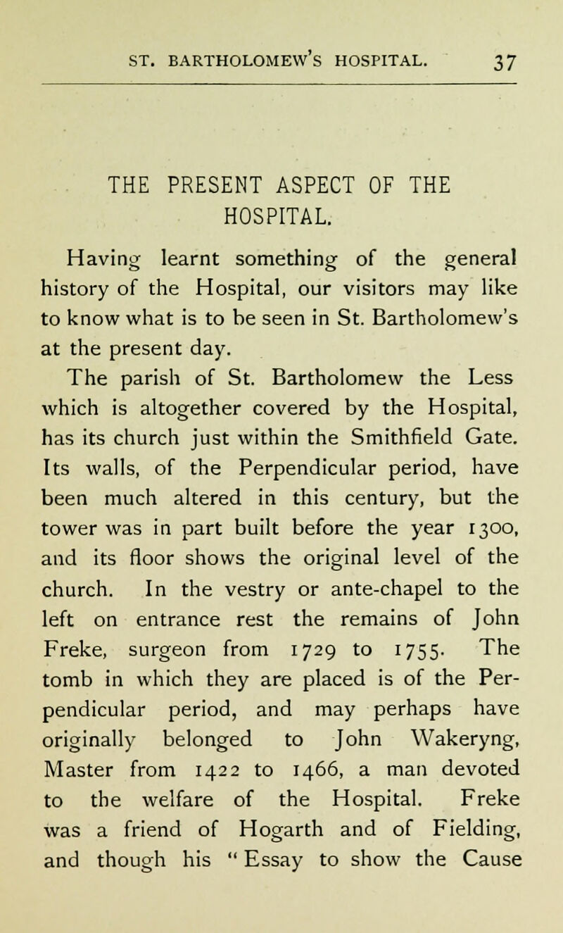 THE PRESENT ASPECT OF THE HOSPITAL. Having learnt something of the general history of the Hospital, our visitors may like to know what is to he seen in St. Bartholomew's at the present day. The parish of St. Bartholomew the Less which is altogether covered by the Hospital, has its church just within the Smithfield Gate. Its walls, of the Perpendicular period, have been much altered in this century, but the tower was in part built before the year 1300, and its floor shows the original level of the church. In the vestry or ante-chapel to the left on entrance rest the remains of John Freke, surgeon from 1729 to 1755. The tomb in which they are placed is of the Per- pendicular period, and may perhaps have originally belonged to John Wakeryng, Master from 1422 to 1466, a man devoted to the welfare of the Hospital. Freke was a friend of Hogarth and of Fielding, and though his  Essay to show the Cause