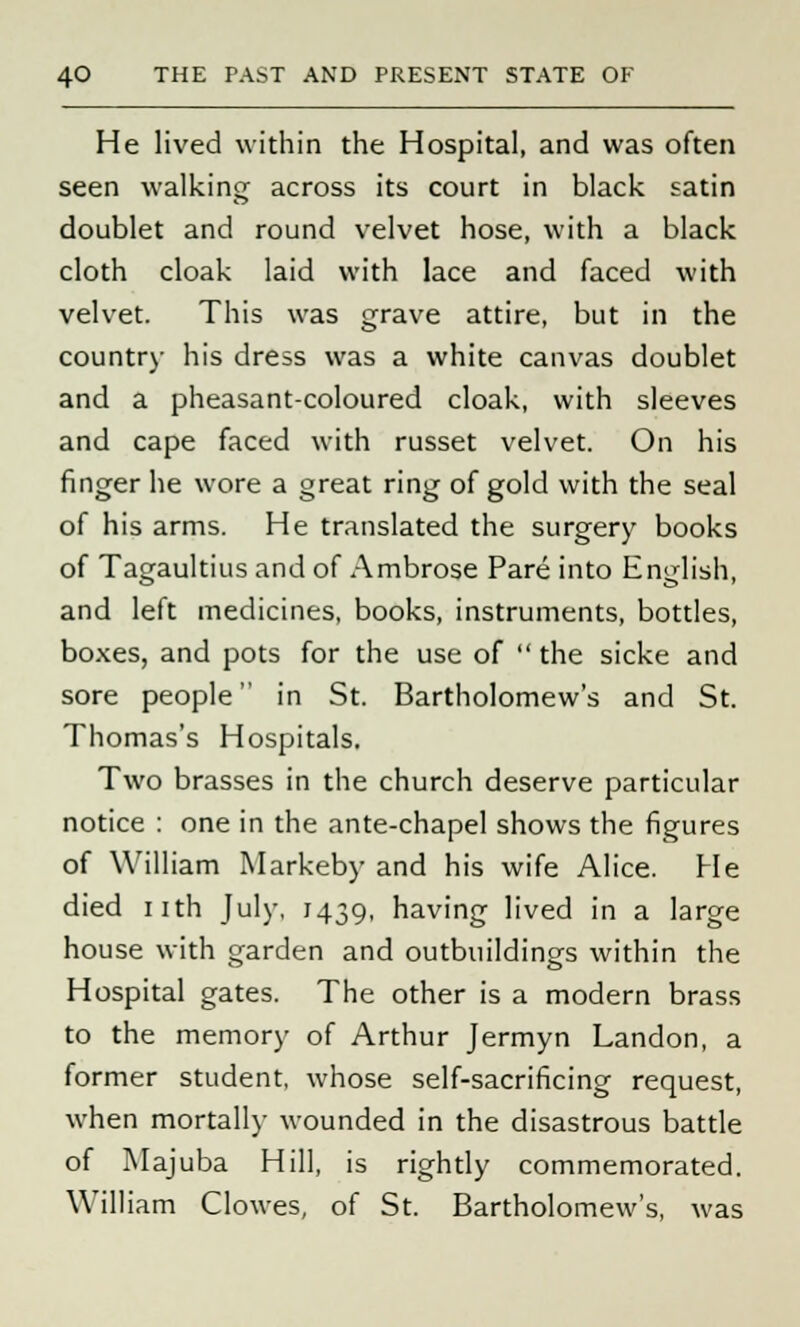 He lived within the Hospital, and was often seen walking across its court in black satin doublet and round velvet hose, with a black cloth cloak laid with lace and faced with velvet. This was grave attire, but in the country his dress was a white canvas doublet and a pheasant-coloured cloak, with sleeves and cape faced with russet velvet. On his finger he wore a great ring of gold with the seal of his arms. He translated the surgery books of Tagaultius and of Ambrose Pare into English, and left medicines, books, instruments, bottles, boxes, and pots for the use of  the sicke and sore people in St. Bartholomew's and St. Thomas's Hospitals. Two brasses in the church deserve particular notice : one in the ante-chapel shows the figures of William Markeby and his wife Alice. He died nth July, 1439, having lived in a large house with garden and outbuildings within the Hospital gates. The other is a modern brass to the memory of Arthur Jermyn Landon, a former student, whose self-sacrificing request, when mortally wounded in the disastrous battle of Majuba Hill, is rightly commemorated. William Clowes, of St. Bartholomew's, was