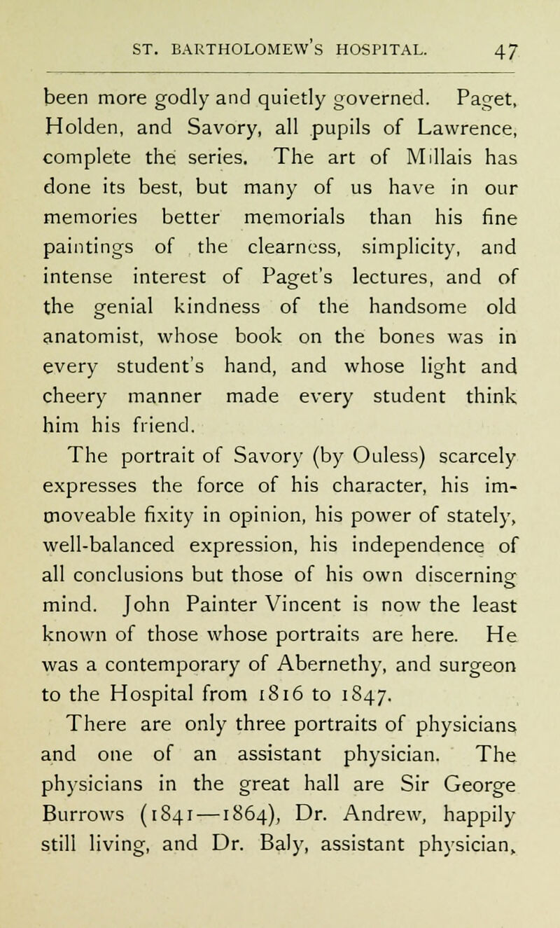 been more godly and quietly governed. Paget, Holden, and Savory, all pupils of Lawrence, complete the series. The art of Millais has done its best, but many of us have in our memories better memorials than his fine paintings of the clearness, simplicity, and intense interest of Paget's lectures, and of the genial kindness of the handsome old anatomist, whose book on the bones was in every student's hand, and whose light and cheery manner made every student think him his friend. The portrait of Savory (by Ouless) scarcely expresses the force of his character, his im- moveable fixity in opinion, his power of stately, well-balanced expression, his independence of all conclusions but those of his own discerning mind. John Painter Vincent is now the least known of those whose portraits are here. He was a contemporary of Abernethy, and surgeon to the Hospital from 1816 to 1847. There are only three portraits of physicians and one of an assistant physician. The physicians in the great hall are Sir George Burrows (1841 —1864), Dr. Andrew, happily still living, and Dr. Baly, assistant physician,