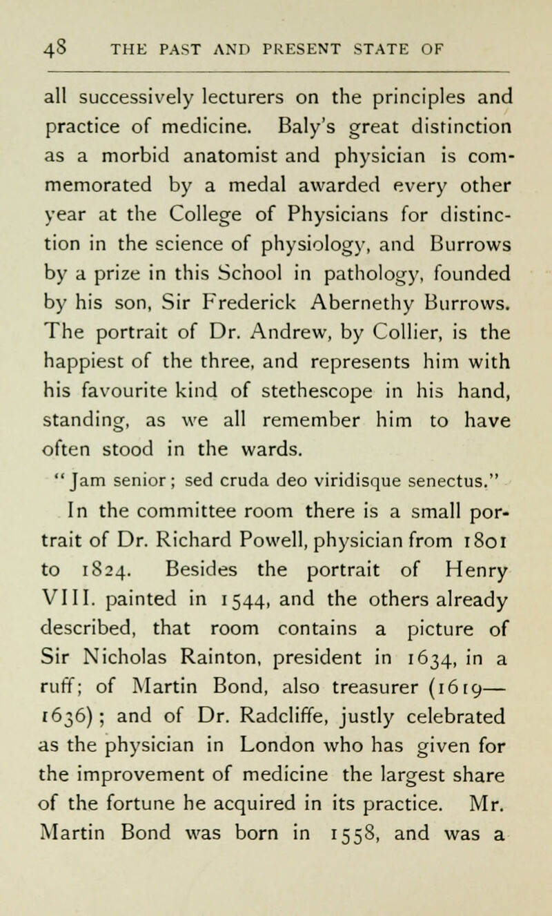 all successively lecturers on the principles and practice of medicine. Baly's great distinction as a morbid anatomist and physician is com- memorated by a medal awarded every other year at the College of Physicians for distinc- tion in the science of physiology, and Burrows by a prize in this School in pathology, founded by his son, Sir Frederick Abernethy Burrows. The portrait of Dr. Andrew, by Collier, is the happiest of the three, and represents him with his favourite kind of stethescope in his hand, standing, as we all remember him to have often stood in the wards. Jam senior; sed cruda deo viridisque senectus. In the committee room there is a small por- trait of Dr. Richard Powell, physician from 1801 to 1824. Besides the portrait of Henry VIII. painted in 1544, and the others already described, that room contains a picture of Sir Nicholas Rainton, president in 1634, in a ruff; of Martin Bond, also treasurer (1619— 1636); and of Dr. Radcliffe, justly celebrated as the physician in London who has given for the improvement of medicine the largest share of the fortune he acquired in its practice. Mr. Martin Bond was born in 1558, and was a