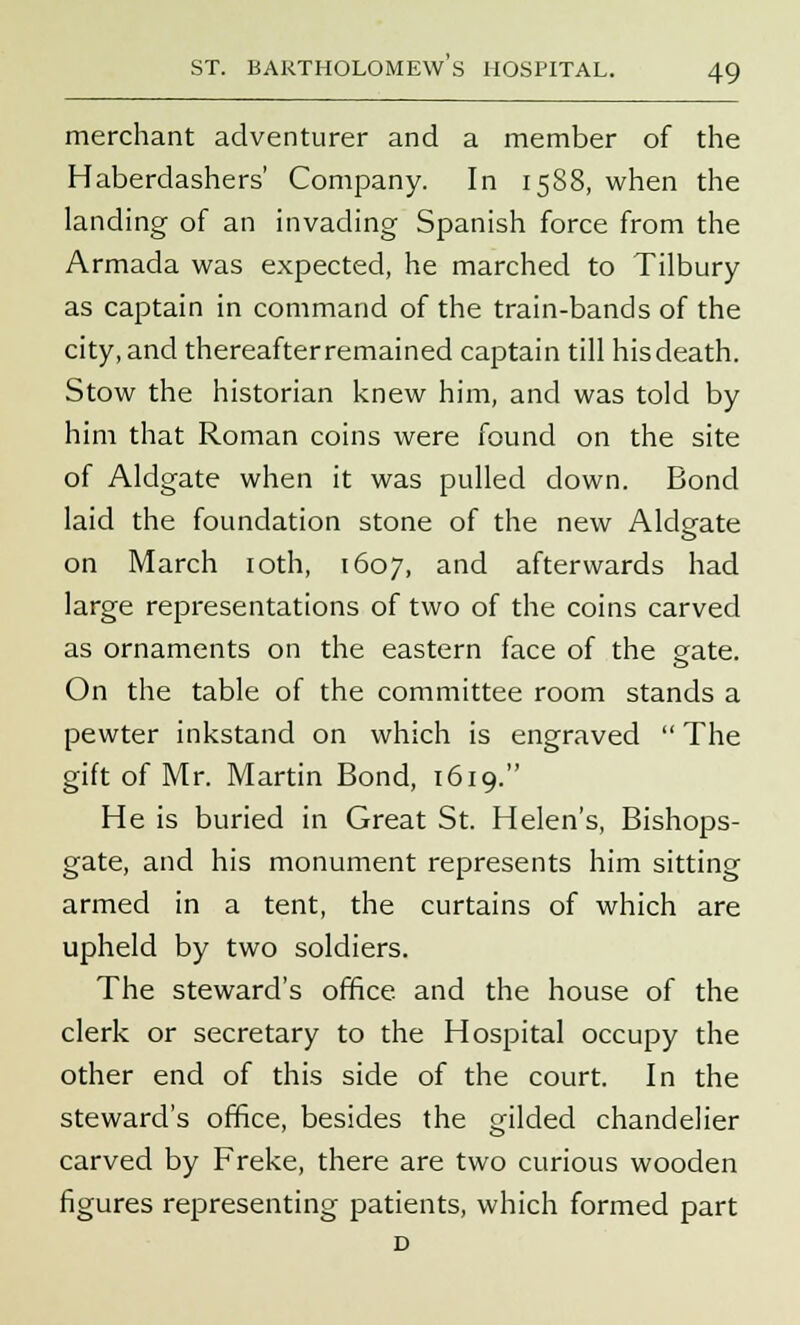merchant adventurer and a member of the Haberdashers' Company. In 1588, when the landing of an invading Spanish force from the Armada was expected, he marched to Tilbury as captain in command of the train-bands of the city, and thereafter remained captain till hisdeath. Stow the historian knew him, and was told by him that Roman coins were found on the site of Aldgate when it was pulled down. Bond laid the foundation stone of the new Aldeate on March 10th, 1607, and afterwards had large representations of two of the coins carved as ornaments on the eastern face of the gate. On the table of the committee room stands a pewter inkstand on which is engraved  The gift of Mr. Martin Bond, 1619. He is buried in Great St. Helen's, Bishops- gate, and his monument represents him sitting armed in a tent, the curtains of which are upheld by two soldiers. The steward's office and the house of the clerk or secretary to the Hospital occupy the other end of this side of the court. In the steward's office, besides the gilded chandelier carved by Freke, there are two curious wooden figures representing patients, which formed part D