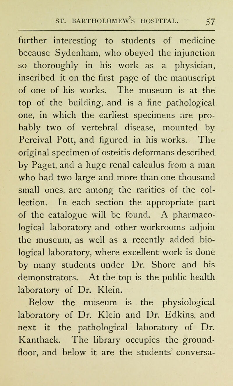 further interesting to students of medicine because Sydenham, who obeyed the injunction so thoroughly in his work as a physician, inscribed it on the first page of the manuscript of one of his works. The museum is at the top of the building, and is a fine pathological one, in which the earliest specimens are pro- bably two of vertebral disease, mounted by Percival Pott, and figured in his works. The original specimen of osteitis deformans described by Paget, and a huge renal calculus from a man who had two large and more than one thousand small ones, are among the rarities of the col- lection. In each section the appropriate part of the catalogue will be found. A pharmaco- logical laboratory and other workrooms adjoin the museum, as well as a recently added bio- logical laboratory, where excellent work is done by many students under Dr. Shore and his demonstrators. At the top is the public health laboratory of Dr. Klein. Below the museum is the physiological laboratory of Dr. Klein and Dr. Edkins, and next it the pathological laboratory of Dr. Kanthack. The library occupies the ground- floor, and below it are the students' conversa-