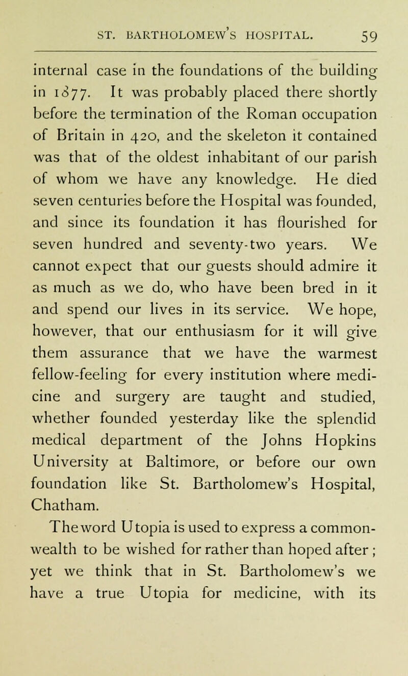 internal case in the foundations of the building in 1877. It was probably placed there shortly before the termination of the Roman occupation of Britain in 420, and the skeleton it contained was that of the oldest inhabitant of our parish of whom we have any knowledge. He died seven centuries before the Hospital was founded, and since its foundation it has flourished for seven hundred and seventy-two years. We cannot expect that our guests should admire it as much as we do, who have been bred in it and spend our lives in its service. We hope, however, that our enthusiasm for it will give them assurance that we have the warmest fellow-feeling for every institution where medi- cine and surgery are taught and studied, whether founded yesterday like the splendid medical department of the Johns Hopkins University at Baltimore, or before our own foundation like St. Bartholomew's Hospital, Chatham. The word Utopia is used to express a common- wealth to be wished for rather than hoped after ; yet we think that in St. Bartholomew's we have a true Utopia for medicine, with its
