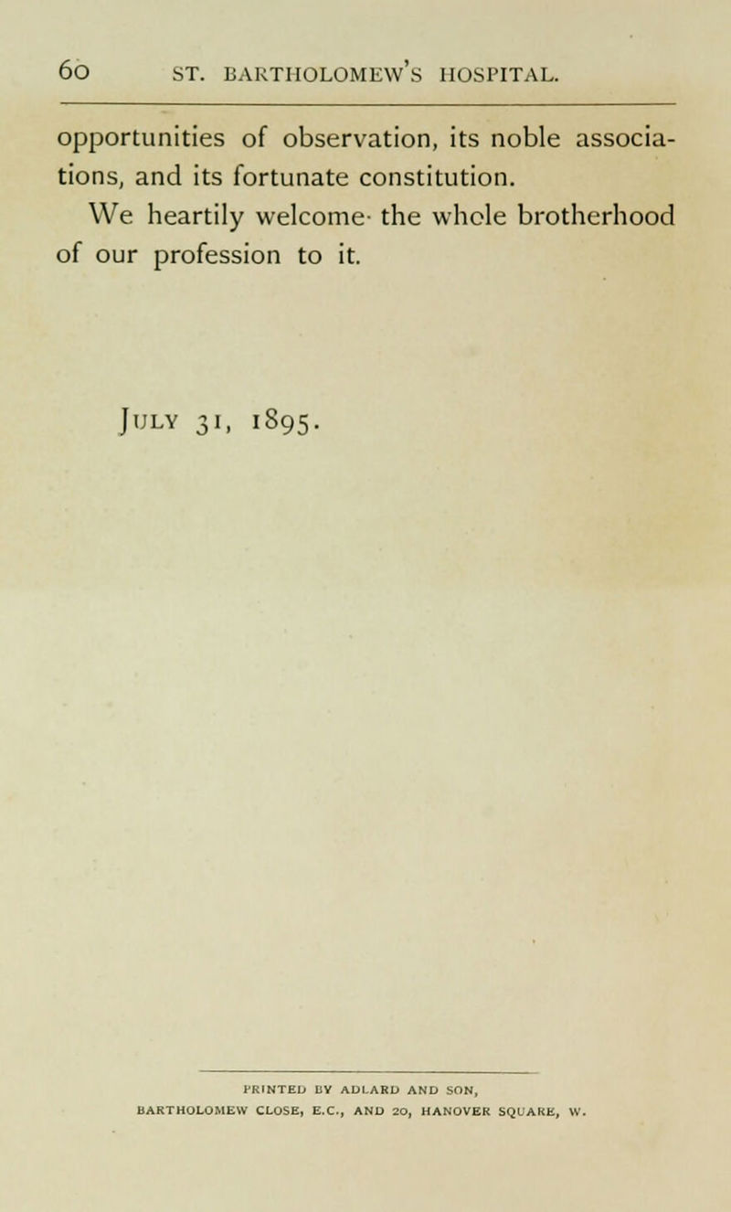 opportunities of observation, its noble associa- tions, and its fortunate constitution. We heartily welcome- the whole brotherhood of our profession to it. July 31, 1895. HUNTED BY ADLARD AND SON, BARTHOLOMEW CLOSE, E.C., AND 20, HANOVER SQUARE, W.