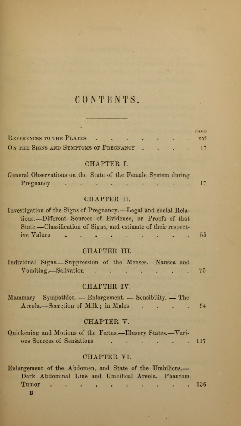 CONTENTS. PAGE References to the Plates xxi On the Signs and Symptoms of Pregnancy . . . .17 CHAPTER I. General Observations on the State of the Female System during Pregnancy 17 CHAPTER II. Investigation of the Signs of Pregnancy.—Legal and social Rela- tions.—Different Sources of Evidence, or Proofs of that State.—Classification of Signs, and estimate of their respect- ive Yalues 55 CHAPTER III. Individual Signs.—Suppression of the Menses.—Nausea and Vomiting.—Salivation ....... 75 CHAPTER IY. Mammary Sympathies. — Enlargement. — Sensibility. — The Areola.—Secretion of Milk ; in Males .... 94 CHAPTER Y. Quickening and Motions of the Foetus.—Illusory States.—Vari- ous Sources of Sensations 117 CHAPTER VI. Enlargement of the Abdomen, and State of the Umbilicus.— Dark Abdominal Line and Umbilical Areola.—Phantom Tumor 136 B