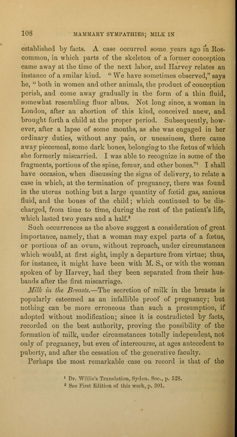 established by facts. A case occurred some years ago in Ros- common, in winch parts of the skeleton of a former conception came away at the time of the next labor, and Harvey relates an instance of a smilar kind. We have sometimes observed, says he, both in women and other animals, the product of conception perish, and come away gradually in the form of a thin fluid, somewhat resembling fluor albus. Not long since, a woman in London, after an abortion of this kind, conceived anew, and brought forth a child at the proper period. Subsequently, how- ever, after a lapse of some months, as she was engaged in her ordinary duties, without any pain, or uneasiness, there came away piecemeal, some dark bones, belonging to the foetus of which she formerly miscarried. I was able to recognize in some of the fragments, portions of the spine, femur, and other bones.1 I shall have occasion, when discussing the signs of delivery, to relate a case in which, at the termination of pregnancy, there was found in the uterus nothing but a large quantity of foetid gas, sanious fluid, and the bones of the child; which continued to be dis- charged, from time to time, during the rest of the patient's life, which lasted two years and a half.2 Such occurrences as the above suggest a consideration of great importance, namely, that a woman may expel parts of a foetus, or portions of an ovum, without reproach, under circumstances which would, at first sight, imply a departure from virtue; thus, for instance, it might have been with M. S., or with the woman spoken of by Harvey, had they been separated from their hus- bands after the first miscarriage. Milk in the Breasts.—The secretion of milk in the breasts is popularly esteemed as an infallible proof of pregnancy; but nothing can be more erroneous than such a presumption, if adopted without modification; since it is contradicted by facts, recorded on the best authority, proving the possibility of the formation of milk, under circumstances totally independent, not only of pregnancy, but even of intercourse, at ages antecedent to puberty, and after the cessation of the generative faculty. Perhaps the most remarkable case on record is that of the 1 Dr. Willis's Translation, Sjden. Soo., p. 52S. 2 See First Edition of this work, p. 301.
