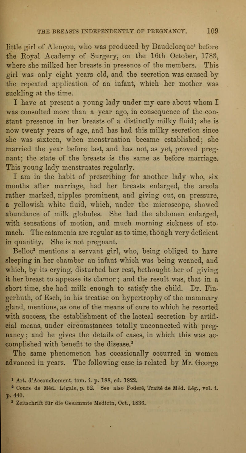 little girl of Alencon, who was produced by Baudelocque1 before the Koyal Academy of Surgery, on the 16th October, 1783, where she milked her breasts in presence of the members. This girl was only eight years old, and the secretion was caused by the repeated application of an infant, which her mother was suckling at the time. I have at present a young lady under my care about whom I was consulted more than a year ago, in consequence of the con- stant presence in her breasts of a distinctly milky fluid; she is now twenty years of age, and has had this milky secretion since she was sixteen, when menstruation became established; she married the year before last, and has not, as yet, proved preg- nant; the state of the breasts is the same as before marriage. This young lady menstruates regularly. I am in the habit of prescribing for another lady who, six months after marriage, had her breasts enlarged, the areola rather marked, nipples prominent, and giving out, on pressure, a yellowish white fluid, which, under the microscope, showed abundance of milk globules. She had the abdomen enlarged, with sensations of motion, and much morning sickness of sto- mach. The catamenia are regular as to time, though very deficient in quantity. She is not pregnant. Belloc2 mentions a servant girl, who, being obliged to have sleeping in her chamber an infant which was being weaned, and which, by its crying, disturbed her rest, bethought her of giving it her breast to appease its clamor; and the result was, that in a short time, she had milk enough to satisfy the child. Dr. Fin- gerhuth, of Esch, in his treatise on hypertrophy of the mammary gland, mentions, as one of the means of cure to which he resorted with success, the establishment of the lacteal secretion by artifi- cial means, under circumstances totally unconnected with preg- nancy ; and he gives the details of cases, in which this was ac- complished with benefit to the disease.3 The same phenomenon has occasionally occurred in women advanced in years. The following case is related by Mr. George 1 Art. d'Accouchement, torn. i. p. 188, ed. 1822. 2 Cours de Med. Legale, p. 52. See also Fodere, Traite de M-.'d. Leg., vol. i. p. 440. 3 Zeitschrift fur die Gesammte Medicin, Oct., 1836.