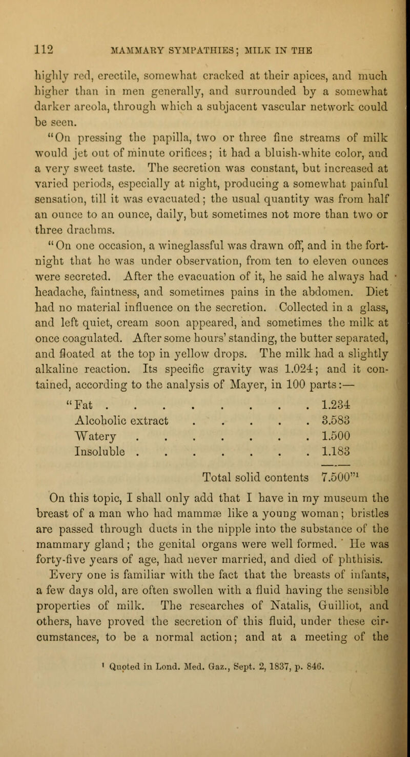 highly red, erectile, somewhat cracked at their apices, and much higher than in men generally, and surrounded by a somewhat darker areola, through which a subjacent vascular network could be seen. On pressing the papilla, two or three fine streams of milk would jet out of minute orifices; it had a bluish-white color, and a very sweet taste. The secretion was constant, but increased at varied periods, especially at night, producing a somewhat painful sensation, till it was evacuated; the usual quantity was from half an ounce to an ounce, daily, but sometimes not more than two or three drachms. On one occasion, a wineglassful was drawn off, and in the fort- night that he was under observation, from ten to eleven ounces were secreted. After the evacuation of it, he said he always had headache, faintness, and sometimes pains in the abdomen. Diet had no material influence on the secretion. Collected in a glass, and left quiet, cream soon appeared, and sometimes the milk at once coagulated. After some hours' standing, the butter separated, and floated at the top in yellow drops. The milk had a slightly alkaline reaction. Its specific gravity was 1.024; and it con- tained, according to the analysis of Mayer, in 100 parts:— Fat 1.234 Alcoholic extract 3.583 Watery 1.500 Insoluble 1.183 Total solid contents 7.5001 On this topic, I shall only add that I have in my museum the breast of a man who had mammas like a young woman; bristles are passed through ducts in the nipple into the substance of the mammary gland; the genital organs were well formed. ' lie was forty-five years of age, had never married, and died of phthisis. Every one is familiar with the fact that the breasts of infants, a few days old, are often swollen with a fluid having the sensible properties of milk. The researches of Natalis, Guilliot, and others, have proved the secretion of this fluid, under these cir- cumstances, to be a normal action; and at a meeting of the 1 Quoted in Lond. Med. Gaz., Sept. 2, 1837, p. 84G.