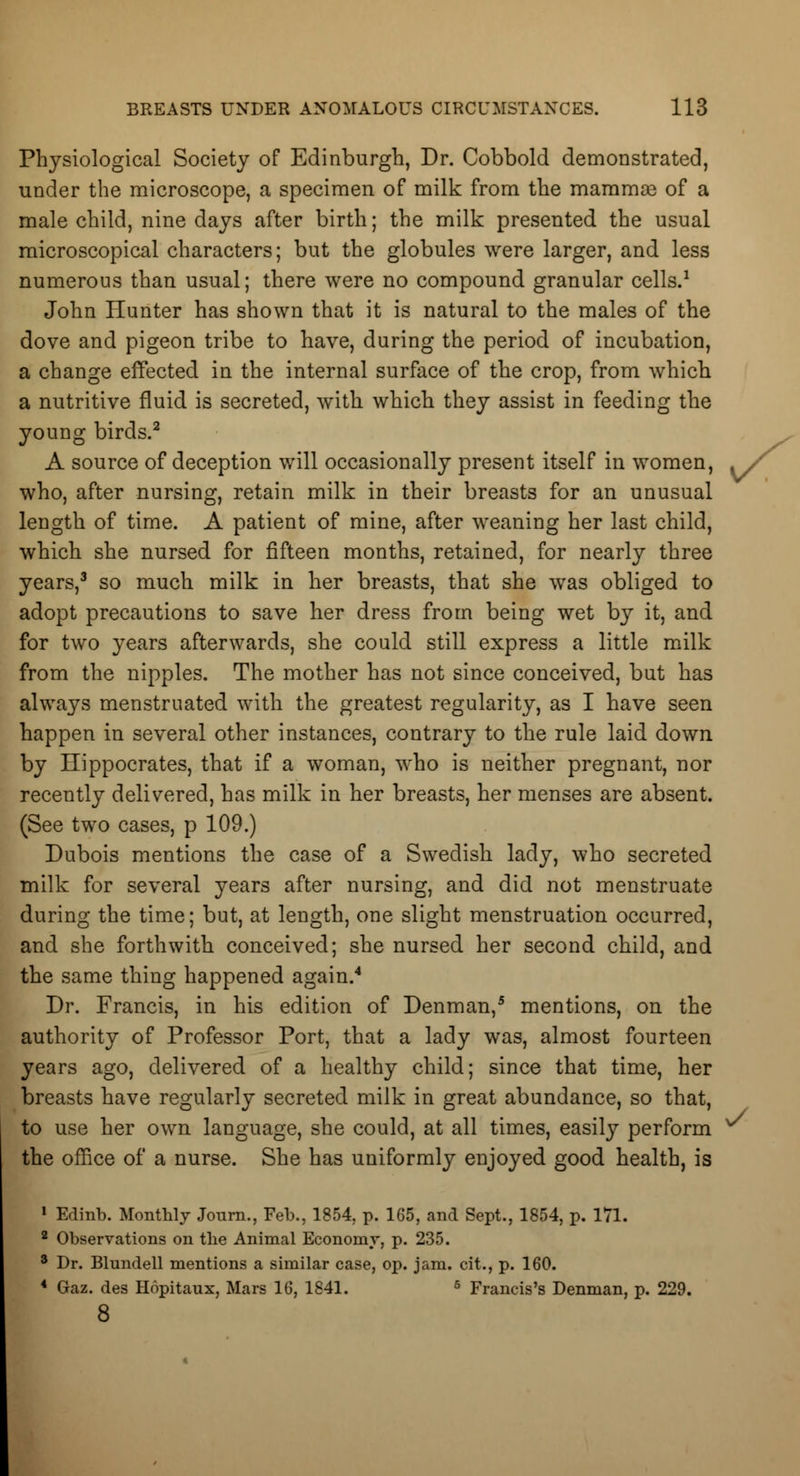 Physiological Society of Edinburgh, Dr. Cobbold demonstrated, under the microscope, a specimen of milk from the mammse of a male child, nine days after birth; the milk presented the usual microscopical characters; but the globules were larger, and less numerous than usual; there were no compound granular cells.1 John Hunter has shown that it is natural to the males of the dove and pigeon tribe to have, during the period of incubation, a change effected in the internal surface of the crop, from which a nutritive fluid is secreted, with which they assist in feeding the young birds.2 A source of deception will occasionally present itself in women, who, after nursing, retain milk in their breasts for an unusual length of time. A patient of mine, after weaning her last child, which she nursed for fifteen months, retained, for nearly three years,3 so much milk in her breasts, that she was obliged to adopt precautions to save her dress from being wet by it, and for two years afterwards, she could still express a little milk from the nipples. The mother has not since conceived, but has always menstruated with the greatest regularity, as I have seen happen in several other instances, contrary to the rule laid down by Hippocrates, that if a woman, who is neither pregnant, nor recently delivered, has milk in her breasts, her menses are absent. (See two cases, p 109.) Dubois mentions the case of a Swedish lady, who secreted milk for several years after nursing, and did not menstruate during the time; but, at length, one slight menstruation occurred, and she forthwith conceived; she nursed her second child, and the same thing happened again.4 Dr. Francis, in his edition of Denman,5 mentions, on the authority of Professor Port, that a lady was, almost fourteen years ago, delivered of a healthy child; since that time, her breasts have regularly secreted milk in great abundance, so that, to use her own language, she could, at all times, easily perform ^ the office of a nurse. She has uniformly enjoyed good health, is 1 Edinb. Monthly Journ., Feb., 1854, p. 165, and Sept., 1854, p. 171. 2 Observations on the Animal Economy, p. 235. 8 Dr. Blundell mentions a similar case, op. jam. cit., p. 160. 4 Gaz. des Hopitaux, Mars 16, 1841. 6 Francis's Denman, p. 229. 8