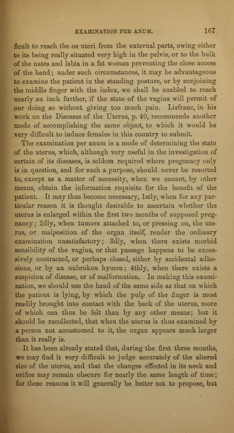 EXAMINATION PER ANUM. 1G7 ficult to reach the os uteri from the external parts, owing either to its being really situated very high in the pelvis, or to the bulk of the nates and labia in a fat woman preventing the close access of the hand; under such circumstances, it may be advantageous to examine the patient in the standing posture, or by conjoiniug the middle finger with the index, we shall be enabled to reach nearly an inch further, if the state of the vagina will permit of our doing so without giving too much pain. Lisfranc, in his work on the Diseases of the Uterus, p. 40, recommends another mode of accomplishing the same object, to which it would be very difficult to induce females in this country to submit. The examination per anum is a mode of determining the state of the uterus, which, although very useful in the investigation of certain of its diseases, is seldom required where pregnancy only is in question, and for such a purpose, should never be resorted to, except as a matter of necessity, when we cannot, by other means, obtain the information requisite for the benefit of the patient. It may thus become necessary, lstly, when for any par- ticular reason it is thought desirable to ascertain whether the uterus is enlarged within the first two months of supposed preg- nancy ; 2dly, when tumors attached to, or pressing on, the ute- rus, or malposition of the organ itself, render the ordinary examination unsatisfactory; 3dly, when there exists morbid sensibility of the vagina, or that passage happens to be exces- sively contracted, or perhaps closed, either by accidental adhe- sions, or by an unbroken hymen; -ithly, when there exists a suspicion of disease, or of malformation. In making this exami- nation, we should use the hand of the same side as that on which the patient is lying, by which the pulp of the finger is most readily brought into contact with the back of the uterus, more of which can thus be felt than by any other means; but it should be recollected, that when the uterus is thus examined by a person not accustomed to it, the organ appears much larger than it really is. It has been already stated that, during the first three months, we may find it very difficult to judge accurately of the altered size of the uterus, and that the changes effected in its neck and orifice may remain obscure for nearly the same length of time; for these reasons it will generally be better not to propose, but