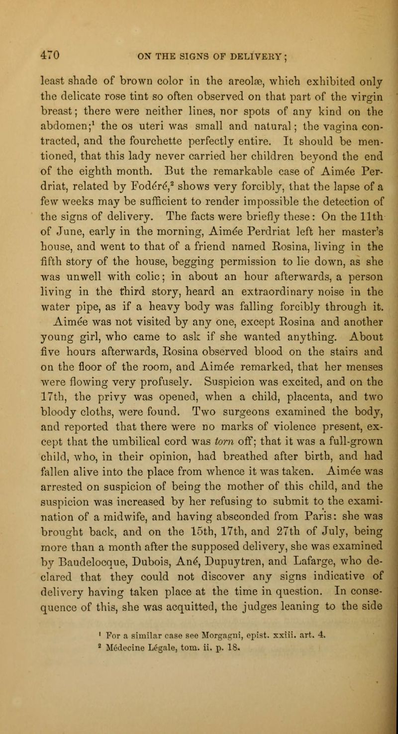 least shade of brown color in the areolae, which exhibited only the delicate rose tint so often observed on that part of the virgin breast; there were neither lines, nor spots of any kind on the abdomen;1 the os uteri was small and natural; the vagina con- tracted, and the fourchette perfectly entire. It should be men- tioned, that this lady never carried her children beyond the end of the eighth month. But the remarkable case of Amide Per- driat, related by Fode're',2 shows very forcibly, that the lapse of a few weeks may be sufficient to render impossible the detection of the signs of delivery. The facts were briefly these: On the 11th of June, early in the morning, Aime'e Perdriat left her master's house, and went to that of a friend named Rosina, living in the fifth story of the house, begging permission to lie down, as she was unwell with colic; in about an hour afterwards, a person living in the third story, heard an extraordinary noise in the water pipe, as if a heavy body was falling forcibly through it. Aime'e was not visited by any one, except Rosina and another young girl, who came to ask if she wanted anything. About five hours afterwards, Rosina observed blood on the stairs and on the floor of the room, and Aime'e remarked, that her menses were flowing very profusely. Suspicion was excited, and on the 17th, the privy was opened, when a child, placenta, and two bloody cloths, were found. Two surgeons examined the body, and reported that there were no marks of violence present, ex- cept that the umbilical cord was torn off; that it was a full-grown child, who, in their opinion, had breathed after birth, and had fallen alive into the place from whence it was taken. Aime'e was arrested on suspicion of being the mother of this child, and the suspicion was increased by her refusing to submit to the exami- nation of a midwife, and having absconded from Paris: she was brought back, and on the 15th, 17th, and 27th of July, being more than a month after the supposed delivery, she was examined by Baudelocque, Dubois, And, Dupuytren, and Lafarge, who de- clared that they could not discover any signs indicative of delivery having taken place at the time in question. In conse- quence of this, she was acquitted, the judges leaning to the side 1 For a similar case see Morgneni, ojiist. xxiii. art. 4.