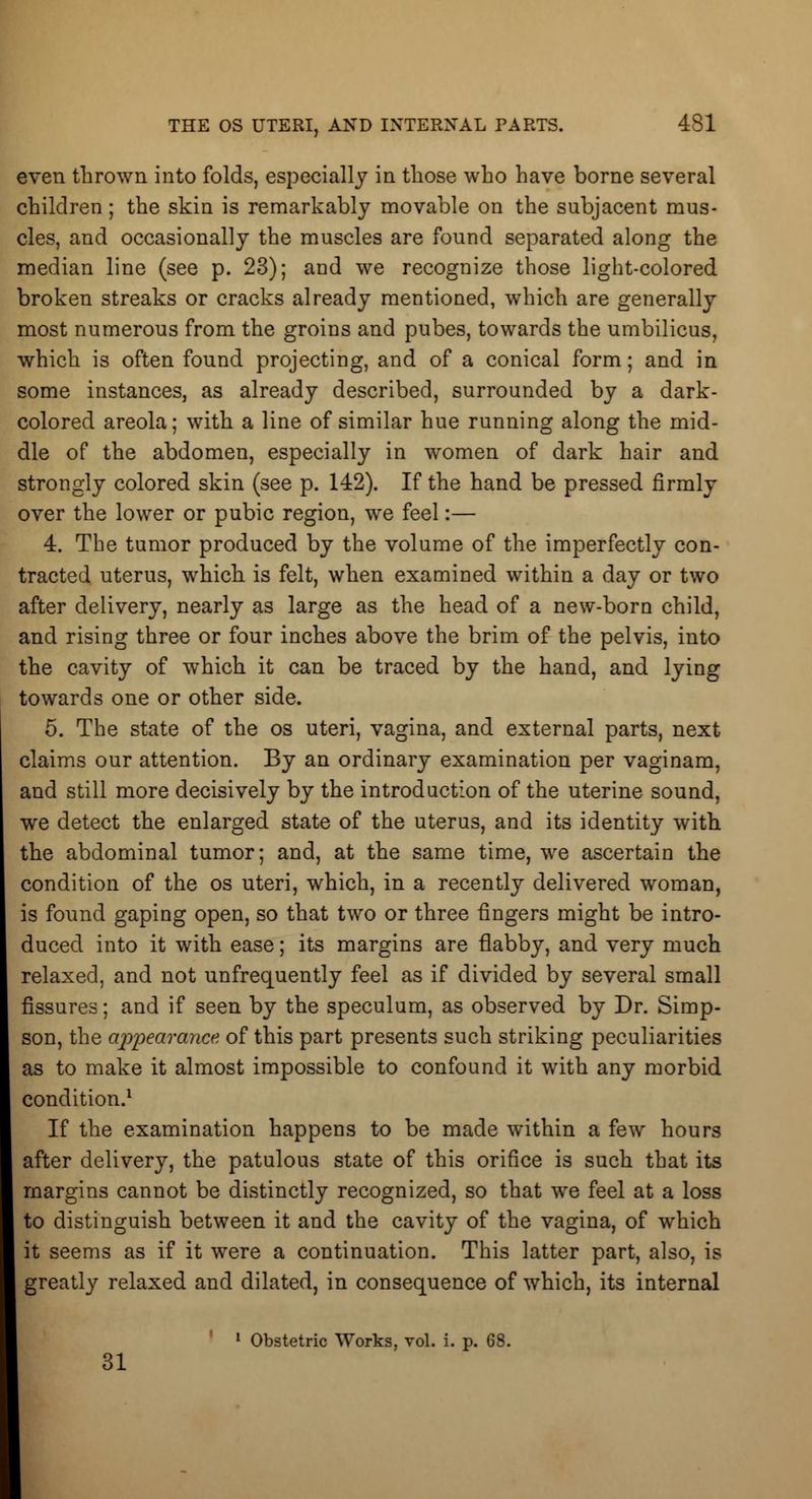 even thrown into folds, especially in those who have borne several children; the skin is remarkably movable on the subjacent mus- cles, and occasionally the muscles are found separated along the median line (see p. 23); and we recognize those light-colored broken streaks or cracks already mentioned, which are generally most numerous from the groins and pubes, towards the umbilicus, which is often found projecting, and of a conical form; and in some instances, as already described, surrounded by a dark- colored areola; with a line of similar hue running along the mid- dle of the abdomen, especially in women of dark hair and strongly colored skin (see p. 142). If the hand be pressed firmly over the lower or pubic region, we feel:— 4. The tumor produced by the volume of the imperfectly con- tracted uterus, which is felt, when examined within a day or two after delivery, nearly as large as the head of a new-born child, and rising three or four inches above the brim of the pelvis, into the cavity of which it can be traced by the hand, and lying towards one or other side. 5. The state of the os uteri, vagina, and external parts, next claims our attention. By an ordinary examination per vaginam, and still more decisively by the introduction of the uterine sound, we detect the enlarged state of the uterus, and its identity with the abdominal tumor; and, at the same time, we ascertain the condition of the os uteri, which, in a recently delivered woman, is found gaping open, so that two or three fingers might be intro- duced into it with ease; its margins are flabby, and very much relaxed, and not unfrequently feel as if divided by several small fissures; and if seen by the speculum, as observed by Dr. Simp- son, the appearance of this part presents such striking peculiarities as to make it almost impossible to confound it with any morbid condition.1 If the examination happens to be made within a few hours after delivery, the patulous state of this orifice is such that its margins cannot be distinctly recognized, so that we feel at a loss to distinguish between it and the cavity of the vagina, of which it seems as if it were a continuation. This latter part, also, is greatly relaxed and dilated, in consequence of which, its internal 1 Obstetric Works, vol. i. p. 68. 31