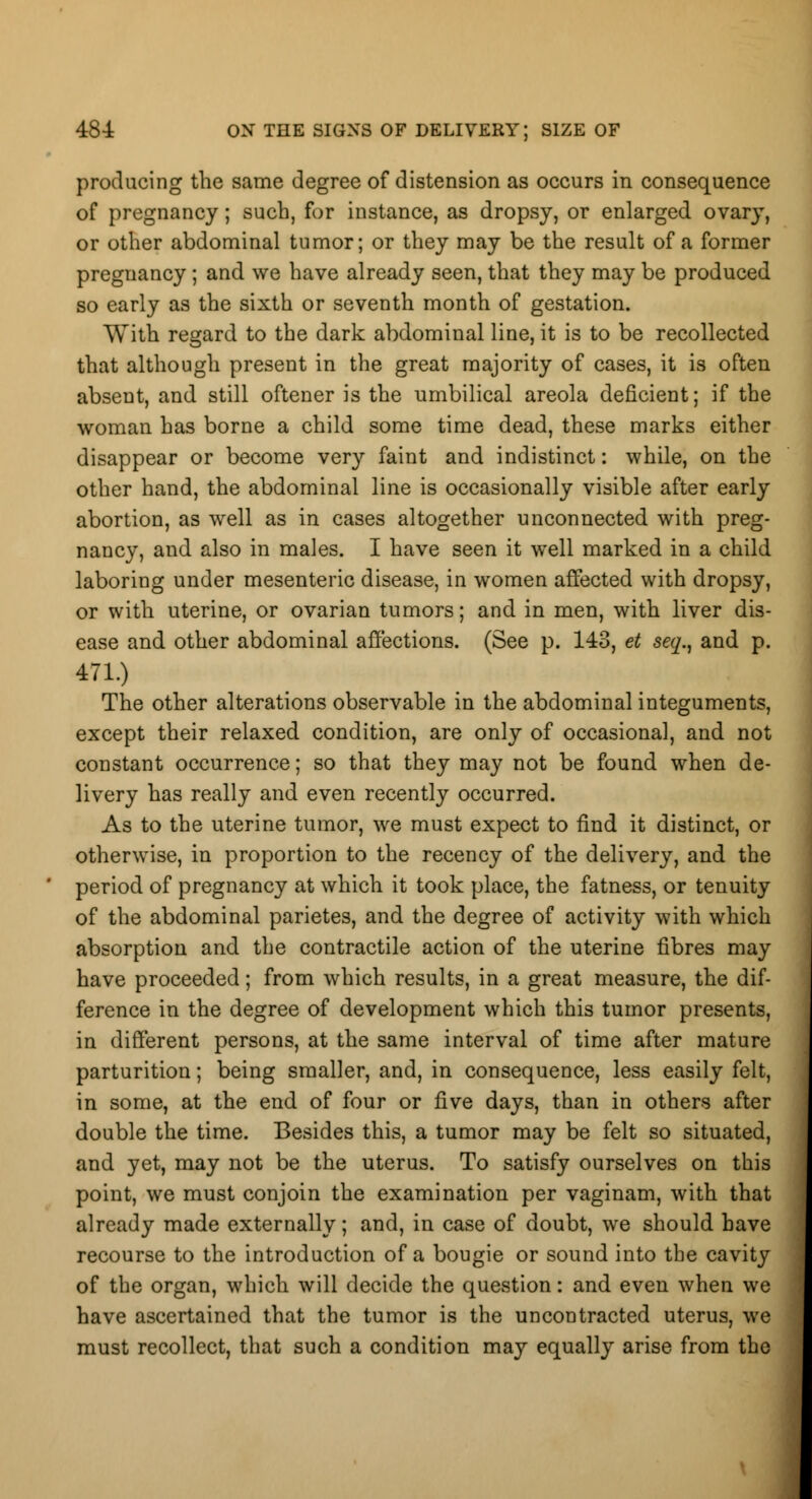 producing the same degree of distension as occurs in consequence of pregnancy; such, for instance, as dropsy, or enlarged ovary, or other abdominal tumor; or they may be the result of a former pregnancy ; and we have already seen, that they may be produced so early as the sixth or seventh month of gestation. With regard to the dark abdominal line, it is to be recollected that although present in the great majority of cases, it is often absent, and still oftener is the umbilical areola deficient; if the woman has borne a child some time dead, these marks either disappear or become very faint and indistinct: while, on the other hand, the abdominal line is occasionally visible after early abortion, as well as in cases altogether unconnected with preg- nancy, and also in males. I have seen it well marked in a child laboring under mesenteric disease, in women affected with dropsy, or with uterine, or ovarian tumors; and in men, with liver dis- ease and other abdominal affections. (See p. 143, et seq., and p. 471.) The other alterations observable in the abdominal integuments, except their relaxed condition, are only of occasional, and not constant occurrence; so that they may not be found when de- livery has really and even recently occurred. As to the uterine tumor, we must expect to find it distinct, or otherwise, in proportion to the recency of the delivery, and the period of pregnancy at which it took place, the fatness, or tenuity of the abdominal parietes, and the degree of activity with which absorption and the contractile action of the uterine fibres may have proceeded; from which results, in a great measure, the dif- ference in the degree of development which this tumor presents, in different persons, at the same interval of time after mature parturition; being smaller, and, in consequence, less easily felt, in some, at the end of four or five days, than in others after double the time. Besides this, a tumor may be felt so situated, and yet, may not be the uterus. To satisfy ourselves on this point, we must conjoin the examination per vaginam, with that already made externally; and, in case of doubt, we should have recourse to the introduction of a bougie or sound into the cavity of the organ, which will decide the question: and even when we have ascertained that the tumor is the uncontracted uterus, we must recollect, that such a condition may equally arise from the