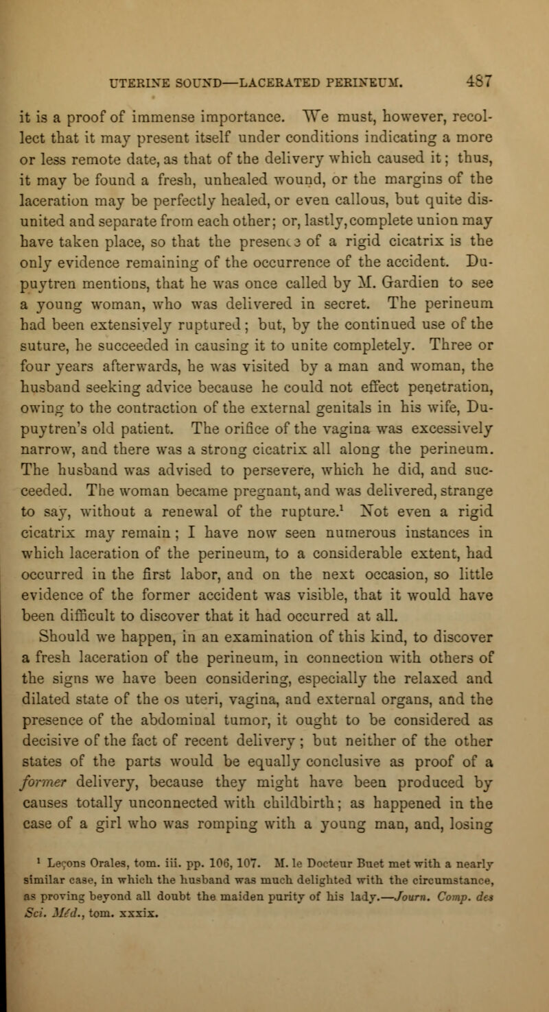 UTERINE SOUND—LACERATED PERINEUM. it is a proof of immense importance. \Ye must, however, recol- lect that it may present itself under conditions indicating a more or less remote date, as that of the delivery which caused it; thus, it may be found a fresh, unhealed wound, or the margins of the laceration may be perfectly healed, or even callous, but quite dis- united and separate from each other; or, lastly,complete union may have taken place, so that the present of a rigid cicatrix is the only evidence remaining of the occurrence of the accident. Du- puytren mentions, that he was once called by M. Gardien to see a young woman, who was delivered in secret. The perineum had been extensively ruptured ; but, by the continued use of the suture, he succeeded in causing it to unite completely. Three or four years afterwards, he was visited by a man and woman, the husband seeking advice because he could not effect penetration, owing to the contraction of the external genitals in his wife, Du- puy tren's old patient. The orifice of the vagina was excessively narrow, and there was a strong cicatrix all along the perineum. The husband was advised to persevere, which he did, and suc- ceeded. The woman became pregnant, and was delivered, strange to say, without a renewal of the rupture.1 Xot even a rigid cicatrix may remain; I have now seen numerous instances in which laceration of the perineum, to a considerable extent, had occurred in the first labor, and on the next occasion, so little evidence of the former accident was visible, that it would have been difficult to discover that it had occurred at all. Should we happen, in an examination of this kind, to discover a fresh laceration of the perineum, in connection with others of the signs we have been considering, especially the relaxed and dilated state of the os uteri, vagina, and external organs, and the presence of the abdominal tumor, it ought to be considered as decisive of the fact of recent delivery; but neither of the other states of the parts would be equally conclusive as proof of a r delivery, because they might have been produced by causes totally unconnected with childbirth; as happened in the case of a girl who was romping with a young man, and, losing 1 Le;ons Orales, torn. iii. pp. 106, 107. If. le Docteur Buet met with a nearly similar case, in which the husband was much delighted with the circumstance, as proving beyond all doubt the maiden purity of his lady.—Journ. Comp. des Set. M£d.t torn, xxxix.