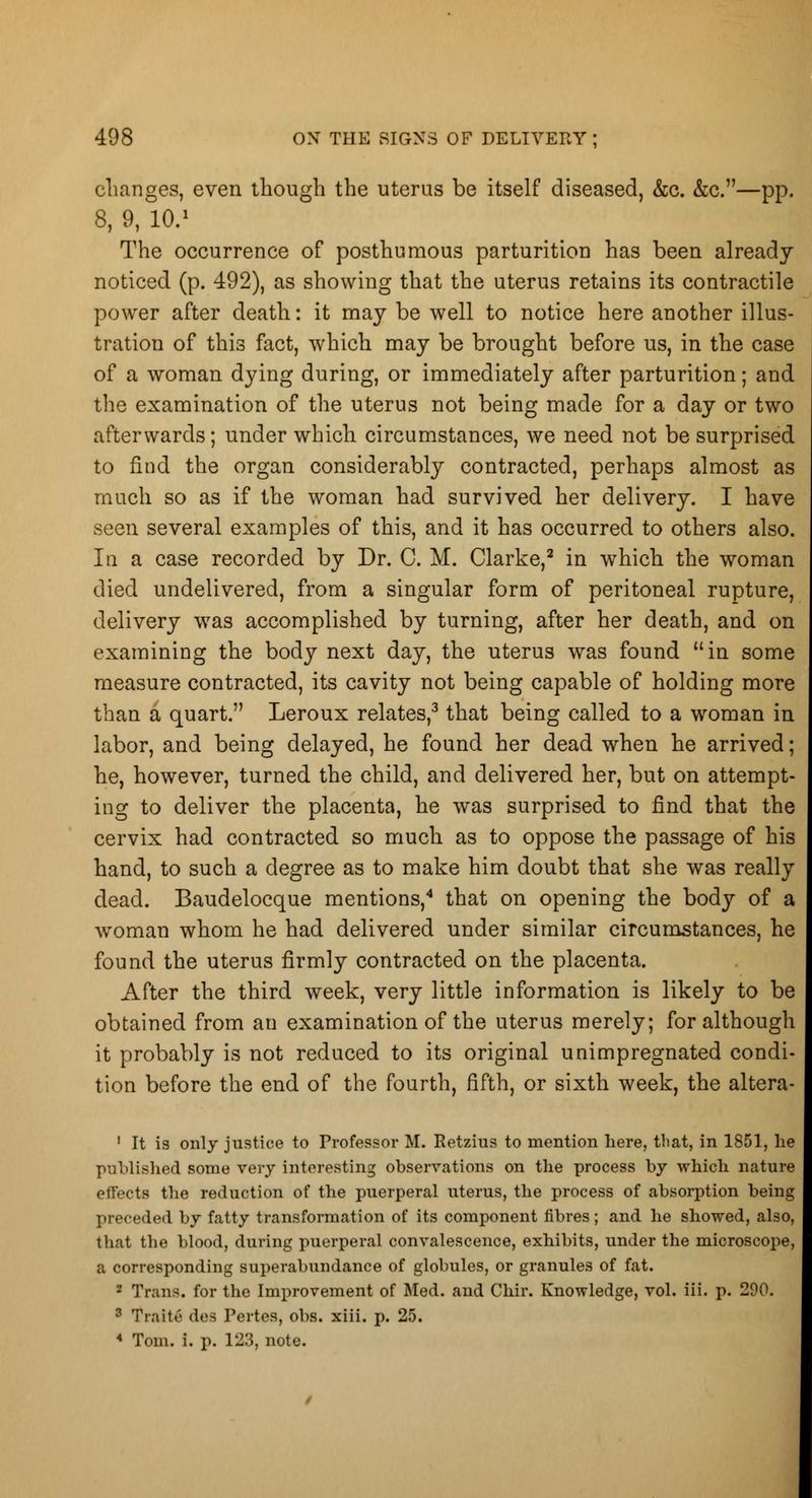 changes, even though the uterus be itself diseased, &c. &c.—pp. 8, 9, 10.1 The occurrence of posthumous parturition has been already noticed (p. 492), as showing that the uterus retains its contractile power after death: it may be well to notice here another illus- tration of this fact, which may be brought before us, in the case of a woman dying during, or immediately after parturition; and the examination of the uterus not being made for a day or two afterwards; under which circumstances, we need not be surprised to find the organ considerably contracted, perhaps almost as much so as if the woman had survived her delivery. I have seen several examples of this, and it has occurred to others also. Iu a case recorded by Dr. C. M. Clarke,2 in which the woman died undelivered, from a singular form of peritoneal rupture, delivery was accomplished by turning, after her death, and on examining the body next day, the uterus was found in some measure contracted, its cavity not being capable of holding more than a quart. Leroux relates,3 that being called to a woman in labor, and being delayed, he found her dead when he arrived; he, however, turned the child, and delivered her, but on attempt- ing to deliver the placenta, he was surprised to find that the cervix had contracted so much as to oppose the passage of his hand, to such a degree as to make him doubt that she was really dead. Baudelocque mentions,4 that on opening the body of a woman whom he had delivered under similar circumstances, he found the uterus firmly contracted on the placenta. After the third week, very little information is likely to be obtained from an examination of the uterus merely; for although it probably is not reduced to its original unimpregnated condi- tion before the end of the fourth, fifth, or sixth week, the altera- 1 It is only justice to Professor M. Retzius to mention here, that, in 1851, he published some very interesting observations on the process by which nature effects the reduction of the puerperal uterus, the process of absorption being preceded by fatty transformation of its component fibres; and he showed, also, that the blood, during puerperal convalescence, exhibits, under the microscope, a corresponding superabundance of globules, or granules of fat. Trans, for the Improvement of M< 3 Traite des Pertes, obs. xiii. p. 25. 4 Tom. i. p. 123, note.
