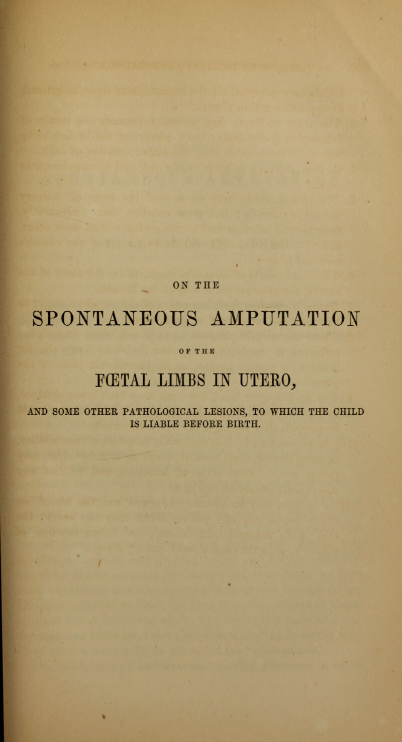 ON THE SPONTANEOUS AMPUTATION OF THE F(ETAL LIMBS IN UTERO, AND SOME OTHER PATHOLOGICAL LESIONS, TO WHICH THE CHILD IS LIABLE BEFORE BIRTH.