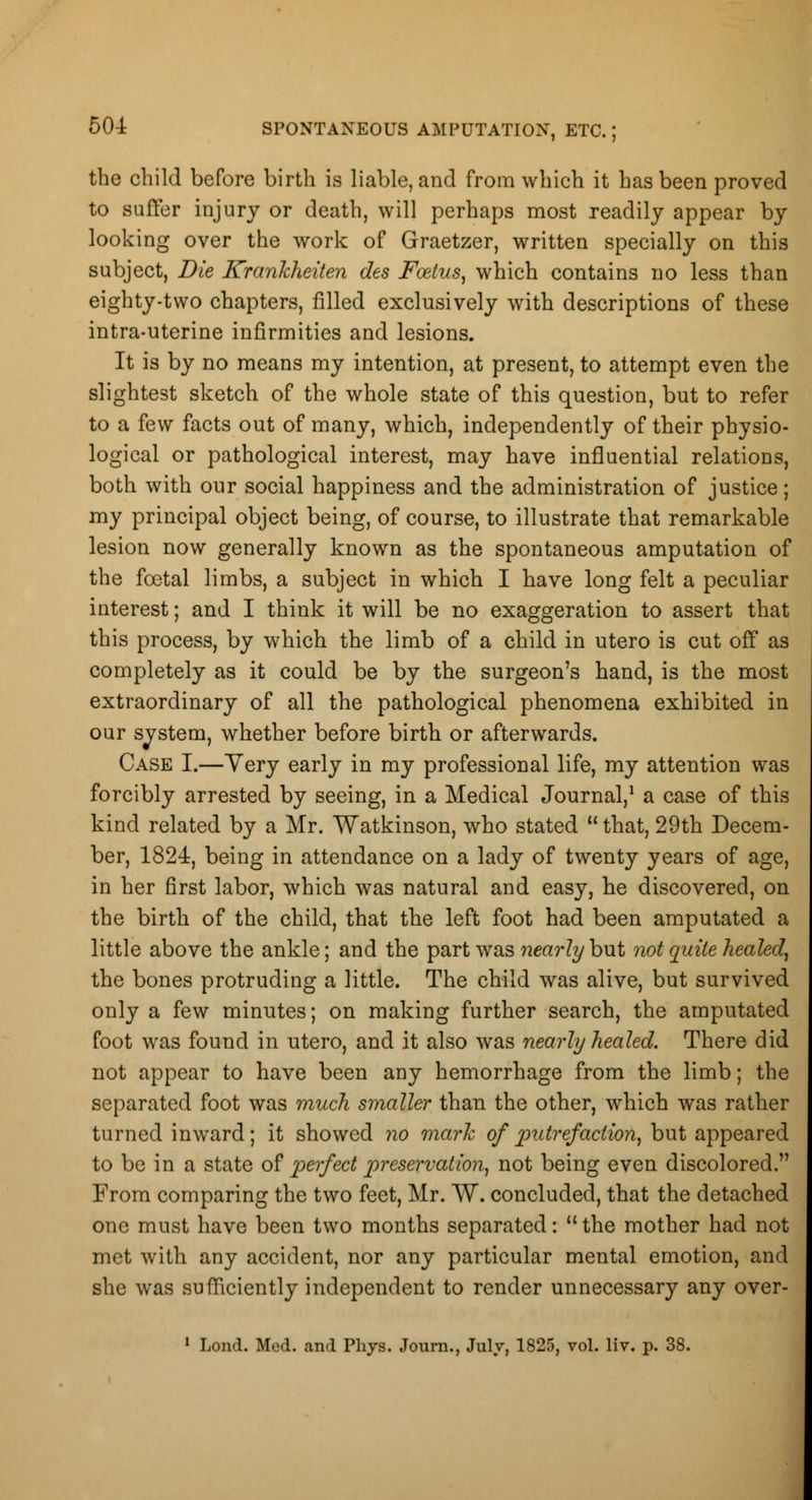 the child before birth is liable, and from which it has been proved to Buffer injury or death, will perhaps most readily appear by looking over the work of Graetzer, written specially on this subject, Die Kranhheiten des Foetus, which contains no less than eighty-two chapters, filled exclusively with descriptions of these intra-uterine infirmities and lesions. It is by no means my intention, at present, to attempt even the slightest sketch of the whole state of this question, but to refer to a few facts out of many, which, independently of their physio- logical or pathological interest, may have influential relations, both with our social happiness and the administration of justice; my principal object being, of course, to illustrate that remarkable lesion now generally known as the spontaneous amputation of the fcetal limbs, a subject in which I have long felt a peculiar interest; and I think it will be no exaggeration to assert that this process, by which the limb of a child in utero is cut off as completely as it could be by the surgeon's hand, is the most extraordinary of all the pathological phenomena exhibited in our svstem, whether before birth or afterwards. Case I.—Yery early in my professional life, my attention was forcibly arrested by seeing, in a Medical Journal,1 a case of this kind related by a Mr. Watkinson, who stated that, 29th Decem- ber, 1824, being in attendance on a lady of twenty years of age, in her first labor, which was natural and easy, he discovered, on the birth of the child, that the left foot had been amputated a little above the ankle; and the part was nearly but not quite healed, the bones protruding a little. The child was alive, but survived only a few minutes; on making further search, the amputated foot was found in utero, and it also was nearly healed. There did not appear to have been any hemorrhage from the limb; the separated foot was much smaller than the other, which was rather turned inward; it showed no mark of putrefaction, but appeared to be in a state of perfect preservation, not being even discolored. From comparing the two feet, Mr. W. concluded, that the detached one must have been two months separated: the mother had not met with any accident, nor any particular mental emotion, and she was sufficiently independent to render unnecessary any over- 1 Lond. Med. and Phys. Journ., July, 1825, vol. liv. p. 38.