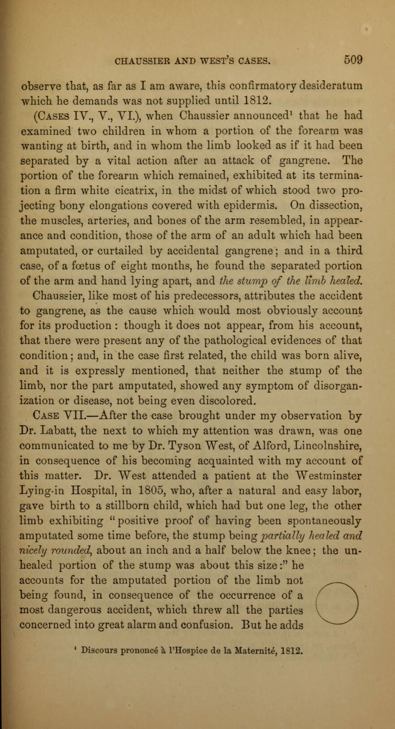 observe that, as far as I am aware, this confirmatory desideratum which he demands was not supplied until 1812. (Cases IV., V., VI.), when Chaussier announced1 that he had examined two children in whom a portion of the forearm was wanting at birth, and in whom the limb looked as if it had been separated by a vital action after an attack of gangrene. The portion of the forearm which remained, exhibited at its termina- tion a firm white cicatrix, in the midst of which stood two pro- jecting bony elongations covered with epidermis. On dissection, the muscles, arteries, and bones of the arm resembled, in appear- ance and condition, those of the arm of an adult which had been amputated, or curtailed by accidental gangrene; and in a third case, of a foetus of eight months, he found the separated portion of the arm and hand lying apart, and the stump of the limb healed. Chaussier, like most of his predecessors, attributes the accident to gangrene, as the cause which would most obviously account for its production : though it does not appear, from his account, that there were present any of the pathological evidences of that condition; and, in the case first related, the child was born alive, and it is expressly mentioned, that neither the stump of the limb, nor the part amputated, showed any symptom of disorgan- ization or disease, not being even discolored. Case VII.—After the case brought under my observation by Dr. Labatt, the next to which my attention was drawn, was one communicated to me by Dr. Tyson West, of Alford, Lincolnshire, in consequence of his becoming acquainted with my account of this matter. Dr. West attended a patient at the Westminster Lying-in Hospital, in 1805, who, after a natural and easy labor, gave birth to a stillborn child, which had but one leg, the other limb exhibiting positive proof of having been spontaneously amputated some time before, the stump being partially healed and nicely rounded, about an inch and a half below the knee; the un- healed portion of the stump was about this size: he accounts for the amputated portion of the limb not being found, in consequence of the occurrence of a most dangerous accident, which threw all the parties concerned into great alarm and confusion. But he adds 1 Discours prononce a l'Hospice de la Maternite, 1812.