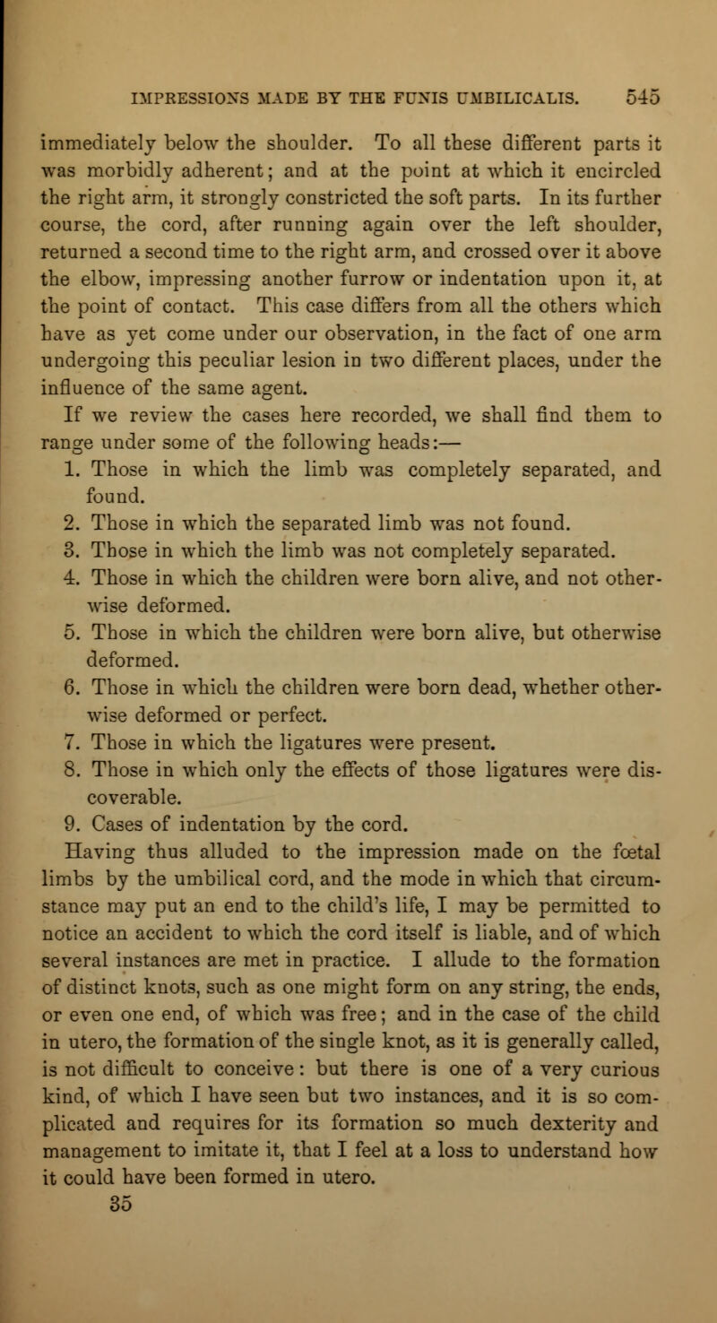 immediately below the shoulder. To all these different parts it was morbidly adherent; and at the point at which it encircled the right arm, it strongly constricted the soft parts. In its further course, the cord, after running again over the left shoulder, returned a second time to the right arm, and crossed over it above the elbow, impressing another furrow or indentation upon it, at the point of contact. This case differs from all the others which have as yet come under our observation, in the fact of one arm undergoing this peculiar lesion in two different places, under the influence of the same agent. If we review the cases here recorded, we shall find them to range under some of the following heads:— 1. Those in which the limb was completely separated, and found. 2. Those in which the separated limb was not found. 3. Those in which the limb was not completely separated. 4. Those in which the children were born alive, and not other- wise deformed. 5. Those in which the children were born alive, but otherwise deformed. 6. Those in which the children were born dead, whether other- wise deformed or perfect. 7. Those in which the ligatures were present. 8. Those in which only the effects of those ligatures were dis- coverable. 9. Cases of indentation by the cord. Having thus alluded to the impression made on the fcetal limbs by the umbilical cord, and the mode in which that circum- stance may put an end to the child's life, I may be permitted to notice an accident to which the cord itself is liable, and of which several instances are met in practice. I allude to the formation of distinct knots, such as one might form on any string, the ends, or even one end, of which was free; and in the case of the child in utero, the formation of the single knot, as it is generally called, is not difficult to conceive: but there is one of a very curious kind, of which I have seen but two instances, and it is so com- plicated and requires for its formation so much dexterity and management to imitate it, that I feel at a loss to understand how it could have been formed in utero. 35