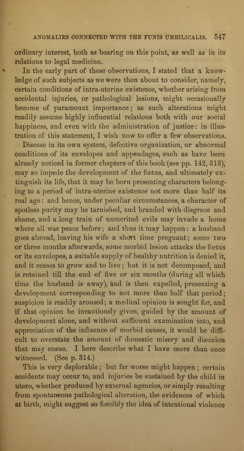 ordinary interest, both as bearing on this point, as well as in its relations to legal medicine. In the early part of these observations, I stated that a know- ledge of such subjects as we were then about to consider, namely, certain conditions of intra-uterine existence, whether arising from accidental injuries, or pathological lesions, might occasionally become of paramount importance; as such alterations might readily assume highly influential relations both with our social happiness, and even with the administration of justice: in illus- tration of this statement, I wish now to offer a few observations. Disease in its own system, defective organization, or abnormal conditions of its envelopes and appendages, such as have been already noticed in former chapters of this book (see pp. 142, 313), may so impede the development of the foetus, and ultimately ex- tinguish its life, that it may be born presenting characters belong- ing to a period of intra-uterine existence not more than half its real age: and hence, under peculiar circumstances, a character of spotless purity may be tarnished, and branded with disgrace and shame, and a long train of unmerited evils may invade a home where all was peace before; and thus it may happen: a husband goes abroad, leaving his wife a short time pregnant; some two or three months afterwards, some morbid lesion attacks the foetus or its envelopes, a suitable supply of healthy nutrition is denied it, and it ceases to grow and to live; but it is not decomposed, and is retained till the end of five or six months (during all which time the husband is away), and is then expelled, presenting a development corresponding to not more than half that period; suspicion is readily aroused; a medical opinion is sought for, and if that opinion be incautiously given, guided by the amount of development alone, and without sufficient examination into, and appreciation of the influence of morbid causes, it would be diffi- cult to overstate the amount of domestic misery and disunion that may ensue. I here describe what I have more than once witnessed. (See p. 314.) This is very deplorable ; but far worse might happen; certain accidents may occur to, and injuries be sustained by the child in utero, whether produced by external agencies, or simply resulting from spontaneous pathological alteration, the evidences of which at birth, might suggest so forcibly the idea of intentional violence
