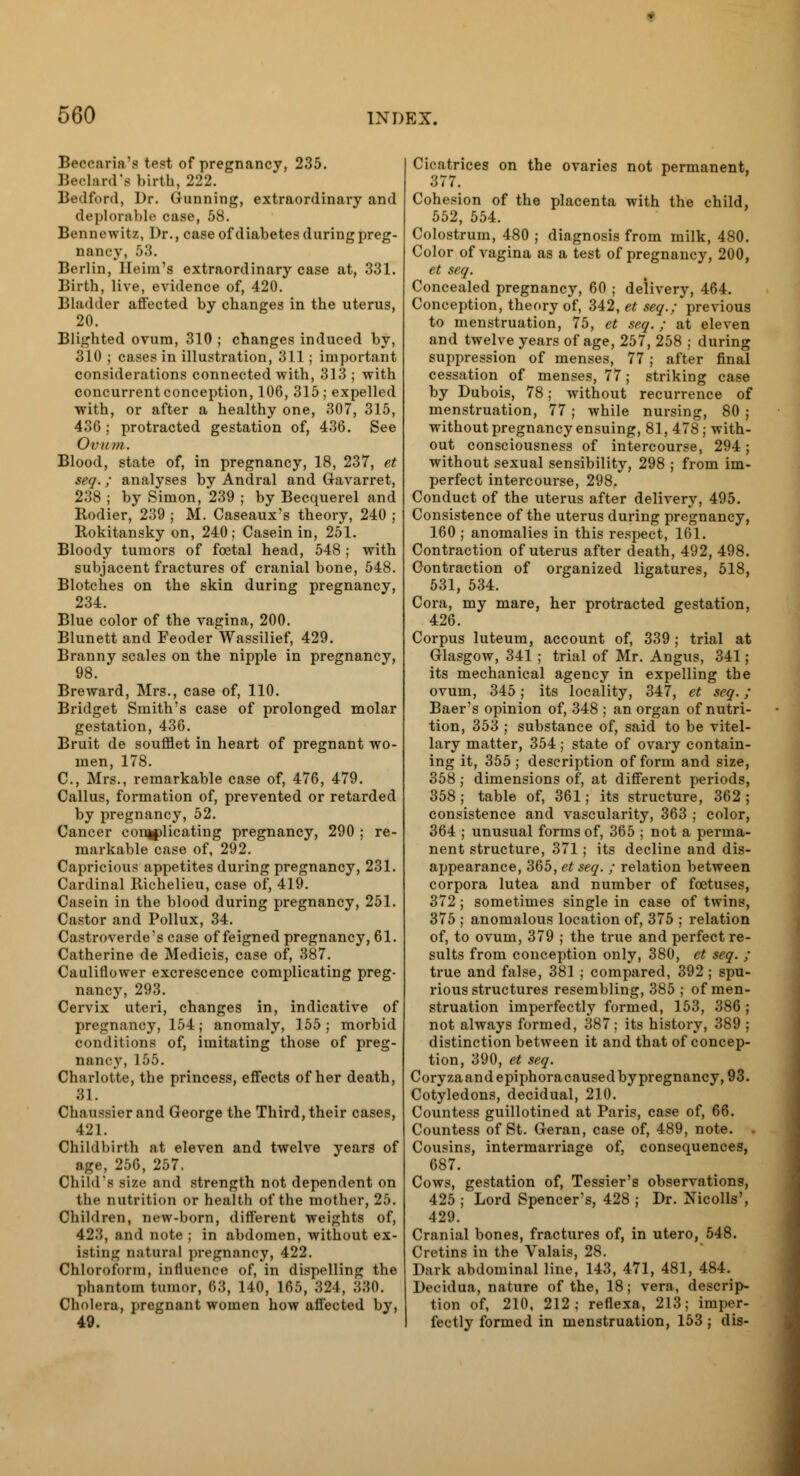 Beeearia's beat of pregnancy, 235. Beclard's birth, 222. Bedford, Dr. Gunning, extraordinary and deplorable case, 58. Bennewitz, Dr., case of diabetes during preg- nancy, 53. Berlin, Heim's extraordinary case at, 331. Birth, live, evidence of, 420. Bladder affected by changes in the uterus, 20. Blighted ovum, 310 ; changes induced by, 310 ; cases in illustration, 311 ; important considerations connected with, 313 ; with concurrent conception, 106, 315 ; expelled with, or after a healthy one, 307, 315, 436 ; protracted gestation of, 436. See Ovum. Blood, state of, in pregnancy, 18, 237, et seq.; analyses by Andral and Gavarret, 238 ; by Simon, 239 ; by Becquerel and Rodier, 239 ; M. Caseaux's theory, 240 ; Rokitansky on, 240; Casein in, 251. Bloody tumors of foetal head, 548; with subjacent fractures of cranial bone, 548. Blotches on the skin during pregnancy, 234. Blue color of the vagina, 200. Blunett and Feoder Wassilief, 429. Branny scales on the nipple in pregnancy, 98. Breward, Mrs., case of, 110. Bridget Smith's case of prolonged molar gestation, 436. Bruit de soufflet in heart of pregnant wo- men, 178. C, Mrs., remarkable case of, 476, 479. Callus, formation of, prevented or retarded by pregnancy, 52. Cancer complicating pregnancy, 290 ; re markable case of, 292. Capricious appetites during pregnancy, 231 Cardinal Ilichelieu, case of, 419. Casein in the blood during pregnancy, 251 Castor and Pollux, 34. Castroverde's case of feigned pregnancy, 61 Catherine de Medicis, case of, 387. Cauliflower excrescence complicating preg nancy, 293. Cervix uteri, changes in, indicative of pregnancy, 154; anomaly, 155; morbid conditions of, imitating those of preg- nanc.y, 155. Charlotte, the princess, effects of her death, 31. Chaussierand George the Third, their cases, 421. Childbirth at eleven and twelve years of age, 256, 257. ChiM's size and strength not dependent on the nutrition or health of the mother, 25. Children, new-born, different weights of, 423, and note ; in abdomen, without ex- isting Datura! pregnancy, 422. Chloroform, influence of, in dispelling the phantom tumor, 63, 140, 165, 324, ;530. Cholera, pregnant women how affected by, 49. Cicatrices on the ovaries not permanent, 377. Cohesion of the placenta with the child, 552, 554. Colostrum, 480 ; diagnosis from milk, 480. Color of vagina as a test of pregnancy, 200, et seq. Concealed pregnancy, 60 ; delivery, 464. Conception, theory of, 342, et seq.; previous to menstruation, 75, et seq. ; at eleven and twelve years of age, 257, 258 ; during suppression of menses, 77 ; after final cessation of menses, 77; striking case by Dubois, 78; without recurrence of menstruation, 77 ; while nursing, 80 ; without pregnancy ensuing, 81, 478 ; with- out consciousness of intercourse, 294; without sexual sensibility, 298 ; from im- perfect intercourse, 298. Conduct of the uterus after delivery, 495. Consistence of the uterus during pregnancy, 160 ; anomalies in this respect, 161. Contraction of uterus after death, 492, 498. Contraction of organized ligatures, 518, 531, 534. Cora, my mare, her protracted gestation, 426. Corpus luteum, account of, 339; trial at Glasgow, 341; trial of Mr. Angus, 341; its mechanical agency in expelling the ovum, 345; its locality, 347, et seq.; Baer's opinion of, 348 ; an organ of nutri- tion, 353 ; substance of, said to be vitel- lary matter, 354 ; state of ovary contain- ing it, 355; description of form and size, 358; dimensions of, at different periods, 358; table of, 361; its structure, 362; consistence and vascularity, 363 ; color, 364 ; unusual forms of, 365 ; not a perma- nent structure, 371; its decline and dis- appearance, 365, et seq. ; relation between corpora lutea and number of foetuses, 372; sometimes single in case of twins, 375 ; anomalous location of, 375 ; relation of, to ovum, 379 ; the true and perfect re- sults from conception only, 380, et seq. ; true and false, 381 ; compared, 392 ; spu- rious structures resembling, 385 ; of men- struation imperfectly formed, 153, 386 ; not always formed, 387; its history, 389 ; distinction between it and that of concep- tion, 390, et seq. Coryzaandepiphoracaused by pregnancy, 93. Cotyledons, decidual, 210. Countess guillotined at Paris, case of, 66. Countess of St. Geran, case of, 489, note. . Cousins, intermarriage of, consecpiences, 687. Cows, gestation of, Tessier's observations, 425 ; Lord Spencer's, 428 ; Dr. Nicolls', 429. Cranial bones, fractures of, in utero, 548. Cretins in the Valais, 28. Dark abdominal line, 143, 471, 481, 484. Decidna, nature of the, 18; vera, descrip- tion of, 210, 212; reflexa, 213; imper- fectly formed in menstruation, 153 ; dis-