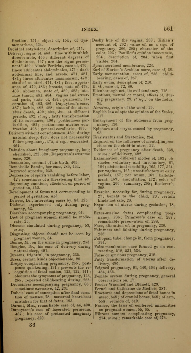 tinction, 154: object of, 154; of dys- menorrhea, 224. Decidual cotyledons, description of. 211. Delivery, signs of, 403 ; time within which discoverable, 466; different degrees of distinctness, 467 : are the signs perma- nent ? 469 : Aiuiee Perdriat, case of, 470 : linear albicantes abdominales, 471 j dark abdominal line, and areola, 471. 481, 484 : linea? albicantes mammarum, 472: state of os uteri, 474, 451 : face, appear- ance of, 4 7'.'. 483 j breasts, state of, 479, abdomen, state of, 480, 483 j ute- rine tumor, 481, 4^4; vagina and exter- nal parts, state of. 4S1 : perineum, la- ceration of, -- - Dupuytreu's case, 4.-7 : lochia. 4-2. 488 j state of the uterus after death, 492: size, &e., at different periods. 492, et seq.; fatty transformation of its substance, 496 ; posthumous par- turition, 492 ; posthumous uterine con- traction. 49s . general corollaries, 499. Delivery without consciousness, 4S9 ; during natural sleep. 49U : does not necessarily follow pregnancv, 4:75, et seq.; concealed, 464. Delusion about imaginary pregnancy, long cherished, 122,320; Dupuytren's extreme case. Demaratus, account of his birth, 403. Demoiselle Famin, her case, 2&6, 464. Depraved appetite, 232. Depression of spirits vanishing before labor, 42 ; sometimes of a threatening kind, 42. Depressing emotions, effects of, on period of gestation, 452. Development of foetus not corresponding to period of gestation, 413. Dewees, Dr., interesting cases by, 83, 125. Diabetes experienced only during preg- nancy, 53. Diarrhoea accompanying pregnancy, 91. Diet of pregnant women should be mode- rate, 25. Diseases simulated during pregnancy, 53, et seq. Disgusting objects should not be seen by pregnant women, 34. Donne, M., on the urine in pregnancy, 253 Douglas, Dr., his case of delivery during natural sleep, 491. Dreams, frightful, in pregnancy, 235. Dress, certain kinds objectionable, 28. Dropsy complicating pregnancy, 265 ; post- pones quickening, 131 ; prevents the re- , cognition of foetal motion, 123, 132, 141 : obscures the symptoms of pregnan 265; repeated childbearing durii Drowsiness accompanying pregnancy, 66 ; sometimes excessive. 42, 231 Dubois' case of conception after final cessa- tion of menses, 78 ; maternal heart-beat mistaken for that of foetus, 193. Durant, Mrs., remarkable case of, 44, 490. Dupuytren's case of lacerated perineum, 487j his case of protracted imaginary pregnancy, 320. Dusky hue of the vagina, 200 ; Kilian's account of, 202; value of, as a sign of pregnancy. 200, 205 : character of the color. 203 . P<>uillet's opinion ii. 204; description of, 204; when first visible, 2(>4. Dysrnenorrhceal membranes, 224. Earl of Morton's Arabian mare, case of, 38. Early menstruation, cases of, 256; child- bearing, cases of, 2.3-7. Early ovum, description of, 210. oase of. 72. Ellenborotigh act, its evil tendency, 118. Emotions, mental or moral, effect- of. dur- ing pregnane v. 29, et seq.; on the foetus, 34. Enceinte, origin of the word, 29. English law adopts the opinion of the S; 117. Enlargement of the abdomen from preg- nancy, 136. Epiphora and corvza caused bv pregnancv, 93. Erasistratus and Stratonice, 254. Esqnirol on the influence of mental impres- sions on the child in utero, 32. Evidences of pregnancy after death, 338, et seq.; of delivery. 492. Examination, different modes of, 163: ob- stacles voluntary and involuntary, 61, 164: abdominal sensibility, 165, 17' per vaginam, 165 ; unsatisfactory at early periods, 167: per anum, 167; ballotte- ment, 169: auscultation, 172: color of vagina, 2UU ; summary, 205 ; Roederer's, _ - Exercise, necessity for, during pregnancy, 27: benefit to the child, 28; certain kinds not safe, 2-. Expansion of uterus during gestation, 18, 19. Extra-uterine foetus complicating preg- nancy. 286; Primrose's case of, remarkable preservation of. : - - Face, alteration of. in pregnancy, 230. Faintness and fainting during pregnancy, 236. Fallopian tube, change in, from pregnancy, 394. False membranes once formed go on con- tracting. 518, 531, 534. False or spurious pregnancy, 318. Fatty transformation of uterus after de- livery, 496. Feigned pregnancy, 61, 140,464; delivery, 165. Female system during pregnancy, general observations on, 17. Feoder Wassilief and Blunett, 429. Fernel and Catharine de Medicis, Fractures and depressions of foetal bones in utero, 548 ; of cranial bones, 548 ; of arm, 55S ; reunion of, 519. France, the laws of, conferred immunities on pregnant women, 55, 65. Fibrous tumors complicating pregnancy, 274, et seq.; remarkable case of, 276.