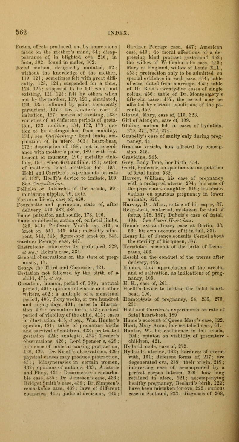 Foetus, effects produced on, by impressions ..n the mother's mind, 3 l : disap- pearance of, in blighted ova, 216; in foetu, 302 ; found in males, 302. iimtion, designedly imitated, 62 ; without the knowledge of the mother, 1 I'.i, 121 : sometimes felt with great diffi- culty, 123, 124; suspended for a time, 124, 125 ; supposed to be felt when not existing, 121, 125; felt by others when not by th<' mother, 119, 121 ; simulated, 120, 135 ; followed by pains apparently parturient, 127; Dr. Lowder's case of imitation, 127; means of exciting, 133 ; varieties of, at different periods of gesta- tion, L33; audible; 134, 172, 173; mo- tion to be distinguished from mobility, 134 : see Quickening: foetal limbs, am- putation of, in utero, 503; heart-beat, 172; description of, 188 ; not in accord- ance with mother's pulse, 189 ; with frot- teinent or murmur, 190; metallic tink- ling, 191; when first audible, 191; action of mother's heart mistaken for, 193; Hohl and Carriere's experiments on rate of, 189 : HoeffVs device to imitate, 190. See Auscultation. Follicles or tubercles of the areola, 99 ; miniature nipples, 99, note. Fortunio Liceti, case of, 420. Fourchette and perineum, state of, after delivery, 470, 482, 486. Funic pulsation and souffle, 173, 196. Funis umbilicalis, action of, on foetal limbs, 539, 541; Professor Vrolik on, 540; a knot on, 541, 543, 545 ; morbidly adhe- rent, 544, 545 ; figure-of-8 knot on, 545. Gardner Peerage case, 447. Gastrotomy unnecessarily performed, 329, et seq.; Heim's case, 331. General observations on the state of preg- nancy, 17. George the Third and Chaussier, 421. Gestation not followed by the birth of a child, 475, et seq. Gestation, human, period of, 399; natural period, 401 ; opinions of classic and other writers, 402 ; a multiple of a menstrual period, 406 ; forty weeks, or two hundred and eighty days, 401 ; cases in illustra- tion. 409 : premature birth, 413; earliest period of viability of the child, 415 j cases in illustration, 415, et seq.; Win, Hunter's opinion, 421 ; table of premature births and survival of children, 423; protracted gestation, \- I : analogies, 424; Tessier's observations, 12(1 ; Lord Spencer's, 428; influence of male in causing protraction, 428, 129. Dr. NiooU's observations, 429; physical causes may produce protraction, 431 ; idiosyncrasies in certain women, A'-Yl; opinions of authors, 433; Aristotle and Pliny, 434 ; Desormeauz's remarka- ble case, 435 ; l>r. Jameson's case, 436 ; Bridget Smith's case, 436 : Dr. Simpson's remarkable oase, 439; laws of different countries, 445; judicial decisions, 445; Gardner Peerage case, 447; American case, 449 ; do moral affections of a de- pressing kind protract gestation? 452; the widow of Wolfenbuttel's case, 453 ; Mary of England, widow of Louis XII., 453 ; protraction only to be admitted on special evidence in each case. 454 ; table of cases dated from marriage, 455 ; table of Dr. Reid's twenty-five cases of single coitus, 456; table of Dr. Montgomery's fifty-six cases, 457; the period may be affected by certain conditions of the pa- rents, 459. Gibaud, Mary, case of, 110, 323. Girl of Alencon, case of, 109. Gliding motion felt in cases of hydatids, 270, 271, 272, 274. Goubelly's case of sanity only during preg- nancy, 44. Graafian vesicle, how affected by concep- tion, 345. Gravidine, 245. Grey, Lady Jane, her birth, 454. Gurlt, Professor, on spontaneous amputation of foetal limbs, 532. Harvey, William, his case of pregnancy with a prolapsed uterus, 294 ; his case of the physician's daughter, 319 ; his obser- vations on spurious pregnancy in lower animals, 326. Harvey, Dr. Alex., notice of his paper, 37. Heart-beat, maternal, mistaken for that of foetus, 178, 187; Dubois's case of foetal, 194. See Fatal Heart-beat. Heim's extraordinary case at Berlin, 63, 66 ; his own account of it in full, 331. Henry II. of France consults Fernel about the sterility of his queen, 387. Herodotus' account of the birth of Dema- ratus, 403. Heschl on the conduct of the uterus after delivery, 495. Hindus, their appreciation of the areola, and of salivation, as indications of preg- nancy, 105. H. K., case of, 261. Hoefft's device to imitate the foetal heart- beat, 190. Haemoptysis of pregnancy, 54, 236, 270, 231. Hohl and Carriere's experiments on rate of foetal heart-beat, 189 Hume's account of Queen Mary's case, 122. Hunt, Mary Anne, her wretched case, 04. Hunter, W., his confidence in the areola, 104 ; opinion on viability of premature children, 421. Hydatid mole, case of, 272. Hydatids, uterine, 162; hardness of uterus with, 161; different forms of, 217; are degenerated ova, 218; their origin, 219; interesting case of, accompanied by a perfect corpus luteum, 220; how long retained in utero, 221; accompanying healthy pregnancy, Beclard's birth, 222; have been mistaken for ova. 222 : curious c.tse in Scotland, 223 ; diagnosis of, 268,