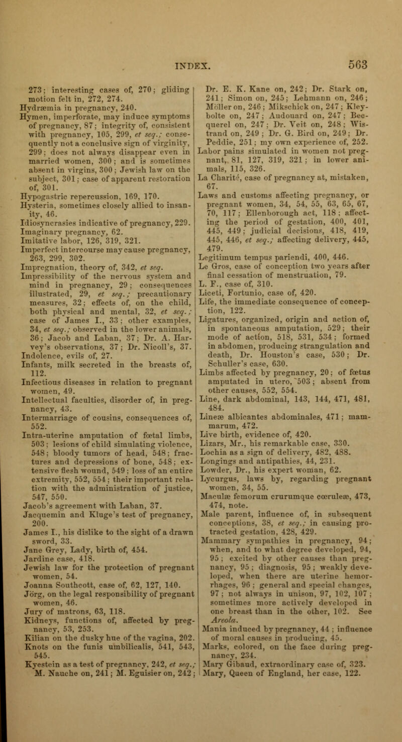 273: interesting cases of, 270: gliding motion felt in, 272, 274. Hydremia in pregnancy, 240. Hymen, imperforate, may induce symptoms of pregnancy, 87: integrity of, consistent with pregnancy, 105, 299, et seq.; conse- quently not a conclusive sign of virginity, 299; does not always disappear even in married women, 300 ; and is sometimes absent in virgins, 300; Jewish law on the subject, 301: case of apparent restoration of, 301. Hypogastric repercussion, 169, 170. Hvsteria, sometimes closelv allied to insan- ity, 46. Idiosyncrasies indicative of pregnancy, 229. Imaginary pregnancv, 62. Imitative'labor, 126*319, 321. Imperfect intercourse may cause pregnancv, 263, 299, 302. Impregnation, theory of, 342, et seq. Impressibility of the nervous system and mind in pregnancy, 29: consequences illustrated, 29, et seq.; precautionary measures, 32; effects of, on the child, both physical and mental, 32, et seq.; case of James I., 33 : other examples, 34, et seq.; observed in the lower animals, 36; Jacob and Laban, 37: Dr. A. Har- vey's observations, 37; Dr. Xicoll's, 37. Indolence, evils of, 27. Infants, milk secreted in the breasts of, 112. Infectious diseases in relation to pregnant women, 49. Intellectual faculties, disorder of, in preg- ' nancy, 43. Intermarriage of cousins, consequences of, 552. Intra-uterine amputation of foetal limbs, 503: lesions of child simulating violence, : 548: bloody tumors of head, 548: frac- tures and depressions of bone, 548: ex- tensive flesh wound, 549 : loss of an entire ; extremity, 552, .554: their important rela- tion with the administration of justice, 547, 550. Jacob's agreement with Laban, 37. Jacquemin and Kluge's test of pregnancv, 200. James I., his dislike to the sight of a drawn sword, 33. Jane Grey, Lady, birth of, 454. Jardine case, 418. Jewish law for the protection of pregnant women, 54. Joanna Southcott, case of, 62, 127, 140. Jbrg, on the legal responsibility of pregnant women, 46. Jury of matrons, 63, 118. Kidneys, functions of, affected by preg- nancy, 53, 253. Kilian on the dusky hue of the vagina, Knots on the funis umbilicalis, 541, 543, 545. Kyestein as a test of pregnancy, 242, et spq.; M. Nauche on, 241; M. Eguisier on, 242 ; Dr. E. K. Kane on, 242: Dr. Stark on, 241: Simon on, 245; Lehmann on, 246; Miller on. 240: Mikscbick on, 247; Kley- bolte on, 247; Audouard on, 247: Bec- querel on, 247: Dr. Yeit on, 248; Wia- trand on, 249 : Dr. G. Bird on, 249; Dr. Peddie, 251; my own experience of, 252. Labor pains simulated in women not preg- nant, 81, 127, 319, 321; in lower ani- mals, 115, 326. La Charit?, case of pregnancv at, mistaken, 67. Laws and customs affecting pregnancy, or pregnant women, 34. 'A. ).>. (!•'!, 65, 67, 70, 117; Ellenborough act, 118; affect- ing the period of gestation, 400, 401, 445, 449: judicial decisions, 418, 419, 445, 446, et seq.; affecting delivery, 445, 479. Legitimum tempus pariendi, 400, 446. Le Gros, case of conception two years after final cessation of menstruation, 79. L. F.. case of, 310. Liceti, Fortunio, case of, 420. Life, the immediate consequence of concep- tion, 122. Ligatures, organized, origin and action of, in spontaneous amputation, 529; their mode of action, 518, 531, 534; formed in abdomen, producing strangulation and death, Dr. Houston's case, 530; Dr. Schuller's case, 630. Limbs affected by pregnancy, 20 : of foetus amputated in utero, ~503; absent from other causes, 552, 554. Line, dark abdominal, 143, 144, 471, 481, 484. Lineaa albicantes abdominales, 471 ; mam- marum, 472. Live birth, evidence of, 420. Lizars, Mr., his remarkable case, 330. Lochia as a sign of delivery, 482, 488. Longings and antipathies, 44, 231. Lowder, Dr., his expert woman, 62. Lycurgus, laws by, regarding pregnant women, 34, 55. Maculae femorum crurumque ccerulea\ 473, 474, note. Male parent, influence of, in subsequent conceptions, 38, et seq.; in causing pro- tracted gestation. 428, 429. Mammary sympathies in pregnancy, 94; when, and to what degree developed, 94, 95 ; excited by other causes tban preg- nancy, 95 ; diagnosis, 95 : weakly deve- loped, when there are uterine hemor- rhages, 96 ; general and special changes, 97; not always in unison, 97, 102, 107; sometimes more actively developed in one breast than in the other, 1( 12 Areola. Mania induced by pregnancy, 41 ; influence of moral causes in producing, 4.'.. Marks, colored, on the face during preg- nancv. 234. Mary Gibaud, extraordinary ea*e of, 323. Mary, Queen of England, her ease, 122.