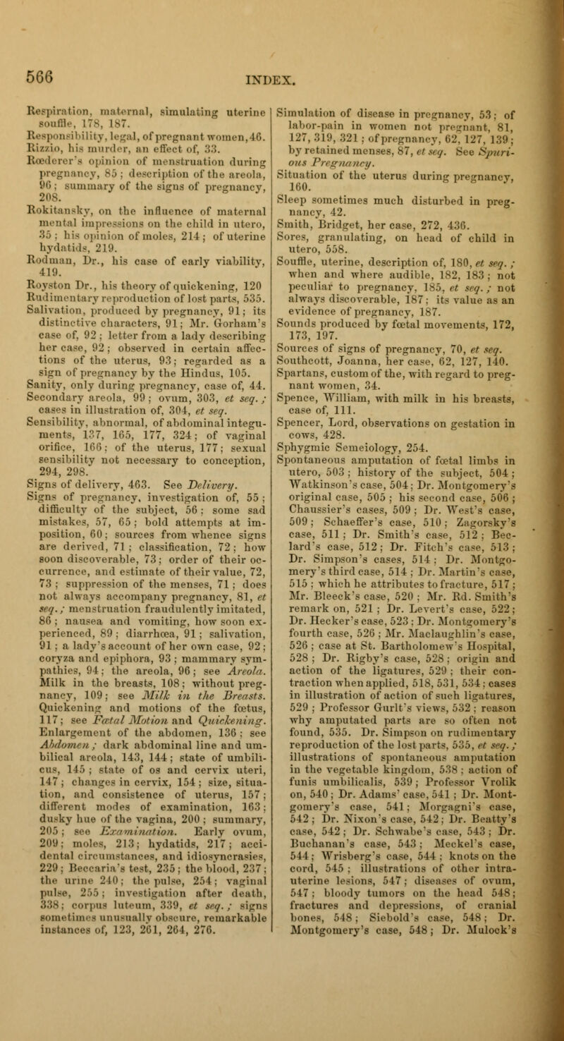 B tion, maternal, simulating uterine souffle, L78, 187. Responsibility, Legal, of pregnant women, 46. Rizzio, his murder, an t-ffVc-t of, 33. Rosderer's opinion of menstruation during pregnancy, 85; description of the areola, immary of the signs of pregnancy, Rokitansky, on the influence of maternal mental impressions on the child in utero, '■'>'>: his opinion of moles, 214; of uterine hydatids, 219. Rodman, Dr., his case of early viahilitv, 419. Royston Dr., his theory of quickening, 120 Rudimentary reproduction of lost parts, 535. Salivation, produced by pregnancy, 91; its distinctive characters, 91; Mr. Gorham's case of, 92 ; letter from a lady describing her case, 92 ; observed in certain affec- tions of the uterus, 93; regarded as a sign of pregnancy by the Hindus, 105. Sanity, only during pregnancy, case of, 44. Secondary areola, 99; ovum, 303, et seq. ; cases in illustration of, 304, et seq. Sensibility, abnormal, of abdominal integu- ments, 137, 165, 177, 324; of vaginal orifice, 166; of the uterus, 177; sexual sensibility not necessary to conception, 294, 298. Signs of delivery, 463. See Delivery. Signs of pregnancy, investigation of, 55 ; difficulty of the subject, 56 ; some sad mistakes, 57, 65 ; bold attempts at im- position, 60; sources from whence signs are derived, 71; classification, 72; how soon discoverable, 73; order of their oc- currence, and estimate of their value, 72, 73 ; suppression of the menses, 71; does not always accompany pregnancy, 81, et seq.; menstruation fraudulently imitated, 86 ; nausea and vomiting, how soon ex- perienced, 89 ; diarrhoea, 91 ; salivation, 91; a lady's account of her own case, 92 ; coryza and epiphora, 93 ; mammary sym- pathies, 94; the areola, 96; see Areola. Milk in the breasts, 108; without preg- nancy, 109; see Milk in the Breasts. Quickening and motions of the foetus, 117; see FcRtal JSIution ami Quickening. Enlargement of the abdomen, 136 ; see Abdomen; dark abdominal line and um- bilical areola, 143, 144; state of umbili- cus, 145 ; state of os and cervix uteri, 147 ; changes in cervix, 154; size, situa- tion, and consistence of uterus, 157; different modes of examination, 163; dusky hue of the vagina, 200 ; summary, 205: see Examination. Early ovum, 209; moles, 213; hydatids, 217; acci- dental circumstances, and idiosyncrasies, 229; Beccaria's test, 235; the blood, 237; the urine 240; the pulse, 254; vaginal pulse, 255j investigation after death, 338; corpus luteum, 339, it teq. : signs sometime unusually obscure, remarkable instances of, 123, 201, 264, 276. Simulation of disease in pregnancy, 53; of labor-pain in women not pregnant, 81, 127, 319, 321 ; of pregnancy. 02. 127, 139; by retained menses, 87, etseq. See Spuri- ous Pregnancy. Situation of the uterus during pregnancv, 160. Sleep sometimes much disturbed in preg- nancy, 42. Smith. Bridget, her case, 272, 436. Sores, granulating, on head of child in utero, 558. Souffle, uterine, description of, 180, et seq. ; when and where audible, 182, 183 ; not peculiar to pregnancy, 185, et seq. ; not always discoverable, 187 ; its value as an evidence of pregnancy, 187. Sounds produced by fcetal movements, 172, 173, 197. Sources of signs of pregnancy, 70, et seq. Southcott, Joanna, her case, 62, 127, 140. Spartans, custom of the, with regard to preg- nant women, 34. Spence, William, with milk in his breasts, case of, 111. Spencer, Lord, observations on gestation in cows, 428. Sphygmic Semeiology, 254. Spontaneous amputation of foetal limbs in utero, 503 ; history of the subject, 504 ; Watkinson'scase, 504; Dr. Montgomery's original case, 505 ; his second case, 506 ; Chaussier's cases, 509 ; Dr. West's case, 509; Schaeffer's case, 510; Zagorsky's case, 511 ; Dr. Smith's case, 512 ; Bee- lard's case, 512; Dr. Fitch's case, 513; Dr. Simpson's cases, 514 ; Dr. Montgo- mery's third case, 514 : Dr. Martin 515 ; which he attributes to fracture, 517 ; Mr. Bleeck's case, 520 ; Mr. Rd. Smith's remark on, 521 ; Dr. Levert's case, 522; Dr. Hecker's case, 523 ; Dr. Montgomery's fourth case, 526 ; Mr. Maclaughlin 526 ; case at St. Bartholomew's Hospital, 528 ; Dr. Rigby's case, 528; origin and action of the ligatures, 529 ; their con- traction when applied, 518,531, 534: cases in illustration of action of such ligatures, 529 ; Professor Gurlt's views, 532 ; reason why amputated parts are so often not found, 535. Dr. Simpson on rudimentary reproduction of the lost parts, 535, et eeq. ; illustrations of spontaneous amputation in the vegetable kingdom, 538 ; action of funis umbilicalis, 539 ; Professor Vrolik on, 540 ; Dr. Adams' case, 541 ; Dr. Mont- gomery's ease, 541 ; Morgagni's case, 542; Dr. Nixon's ease, 512; Dr. Beatty's oase, 542; Dr. Schwabe - oase, 543; Dr. Buchanan's case, 543 ; Meckel's case, 544; Wrisberg's ease, •'I 1 : knots on the cord, 545 ; illustrations of other intra- uterine lesions, 547; diseases of ovum, 547; bloody tumors on the head 548 ; fractures and depressions, of cranial bones, 548 j Siebold's case, 548; Dr. Montgomery's case, 548; Dr. Mulock's