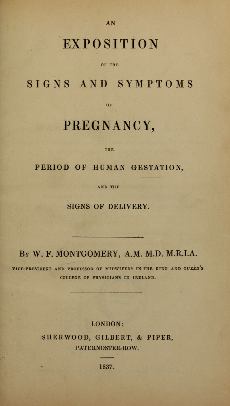 AN EXPOSITION OF THE SIGNS AND SYMPTOMS OF PREGNANCY, THE PERIOD OF HUMAN GESTATION, AND THE SIGNS OF DELIVERY. By W. F. MONTGOMERY, A.M. M.D. M.R.I.A. VICE-PRESIDENT AND PROFESSOR OF MIDWIFERY IN THE KING AND QUEEN'S COLLEGE OF PHYSICIAN'S IN IRELAND. LONDON: SHERWOOD, GILBERT, & PIPER, PATERNOSTER-ROW. 1837.